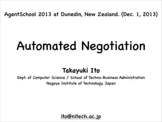 AgentSchool 2013 at Dunedin, New Zealand. (Dec. 1, 2013)

Automated Negotiation
Takayuki Ito

Dept. of Computer Science / School of Techno-Business Administration

Nagoya Institute of Technology, Japan

ito@nitech.ac.jp

 