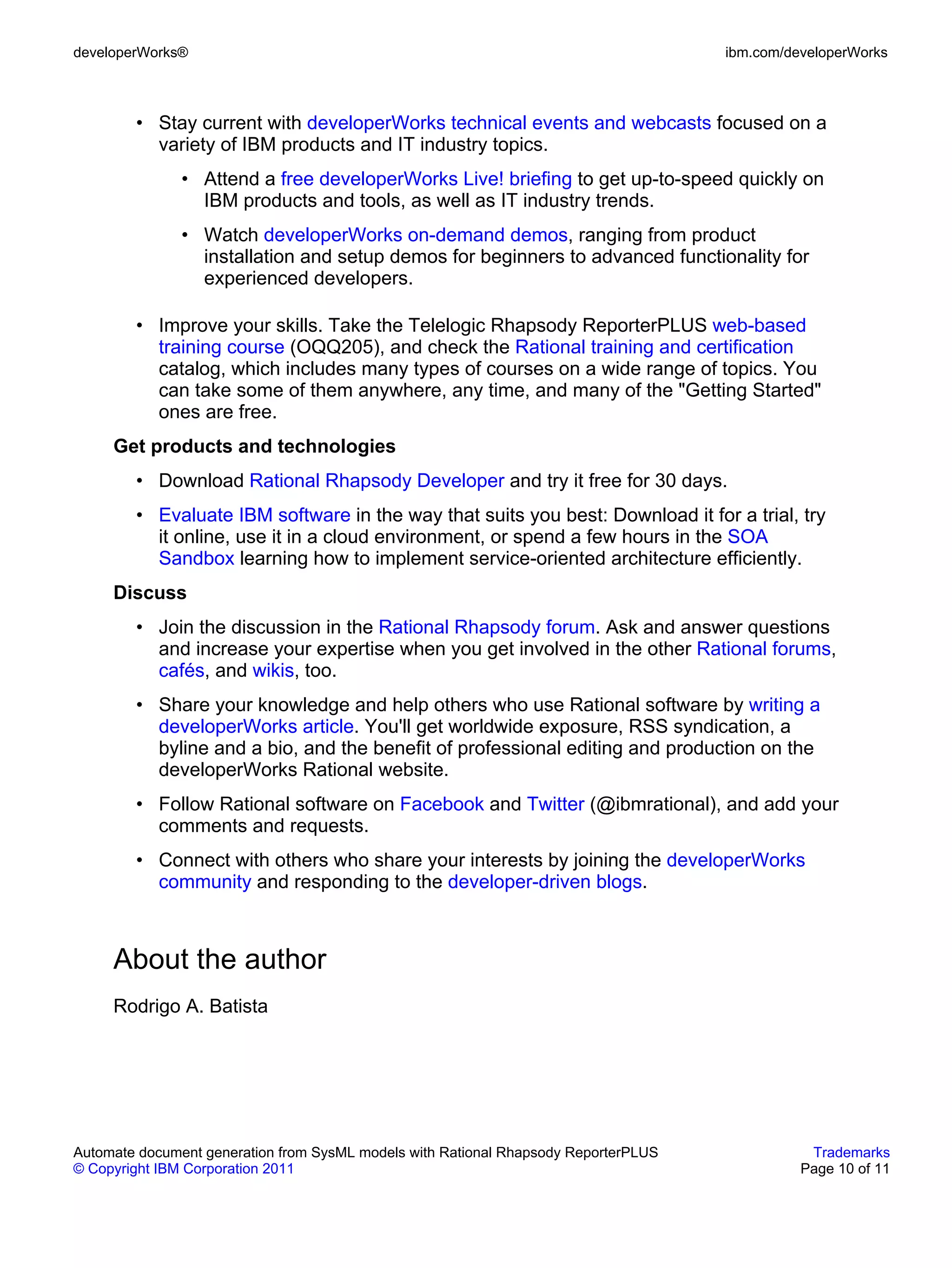 developerWorks®                                                                      ibm.com/developerWorks



        • Stay current with developerWorks technical events and webcasts focused on a
          variety of IBM products and IT industry topics.
               • Attend a free developerWorks Live! briefing to get up-to-speed quickly on
                 IBM products and tools, as well as IT industry trends.
               • Watch developerWorks on-demand demos, ranging from product
                 installation and setup demos for beginners to advanced functionality for
                 experienced developers.

        • Improve your skills. Take the Telelogic Rhapsody ReporterPLUS web-based
          training course (OQQ205), and check the Rational training and certification
          catalog, which includes many types of courses on a wide range of topics. You
          can take some of them anywhere, any time, and many of the "Getting Started"
          ones are free.
     Get products and technologies
        • Download Rational Rhapsody Developer and try it free for 30 days.
        • Evaluate IBM software in the way that suits you best: Download it for a trial, try
          it online, use it in a cloud environment, or spend a few hours in the SOA
          Sandbox learning how to implement service-oriented architecture efficiently.
     Discuss
        • Join the discussion in the Rational Rhapsody forum. Ask and answer questions
          and increase your expertise when you get involved in the other Rational forums,
          cafés, and wikis, too.
        • Share your knowledge and help others who use Rational software by writing a
          developerWorks article. You'll get worldwide exposure, RSS syndication, a
          byline and a bio, and the benefit of professional editing and production on the
          developerWorks Rational website.
        • Follow Rational software on Facebook and Twitter (@ibmrational), and add your
          comments and requests.
        • Connect with others who share your interests by joining the developerWorks
          community and responding to the developer-driven blogs.



     About the author
     Rodrigo A. Batista




Automate document generation from SysML models with Rational Rhapsody ReporterPLUS              Trademarks
© Copyright IBM Corporation 2011                                                               Page 10 of 11
 