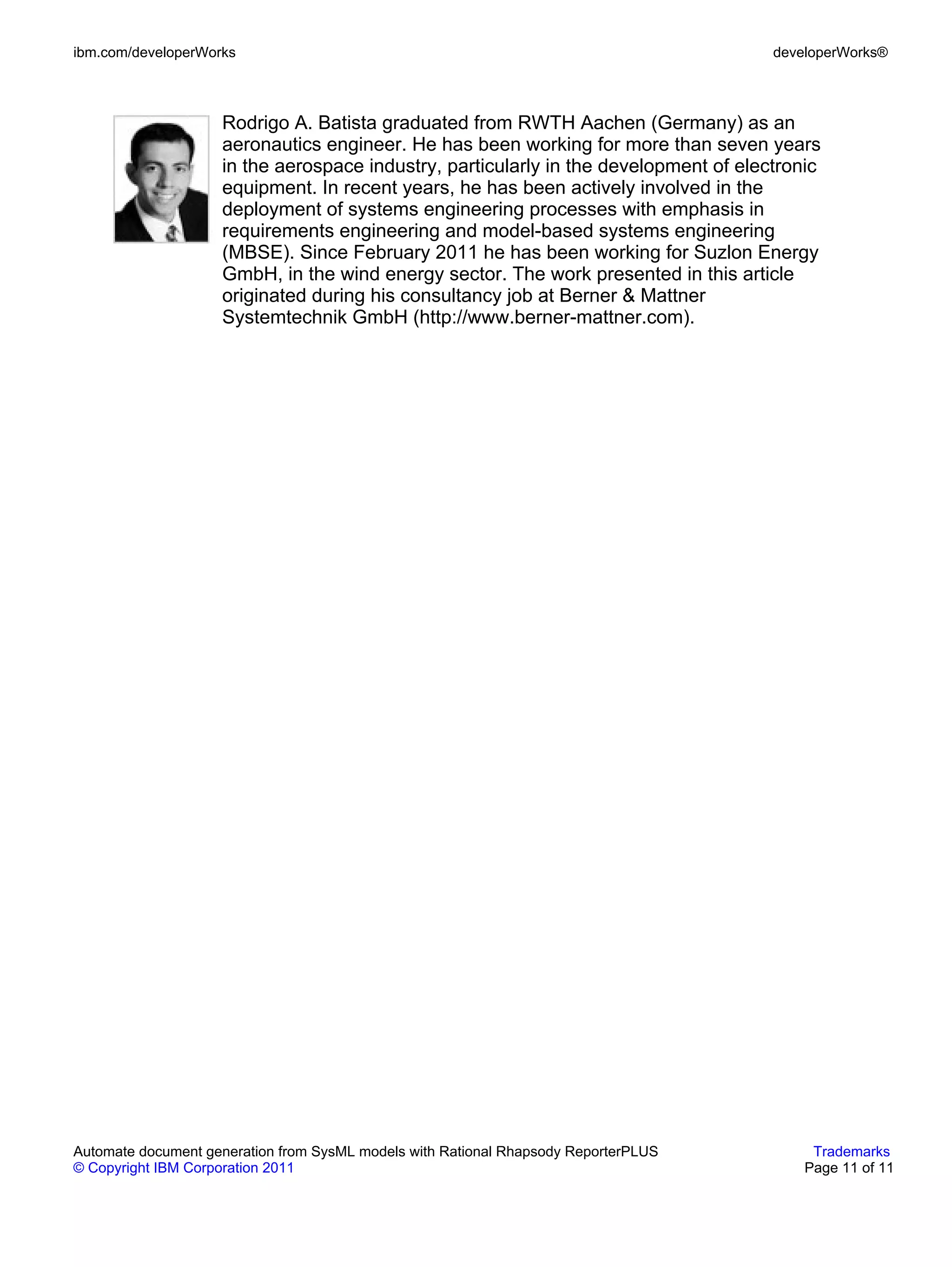 ibm.com/developerWorks                                                                developerWorks®



                    Rodrigo A. Batista graduated from RWTH Aachen (Germany) as an
                    aeronautics engineer. He has been working for more than seven years
                    in the aerospace industry, particularly in the development of electronic
                    equipment. In recent years, he has been actively involved in the
                    deployment of systems engineering processes with emphasis in
                    requirements engineering and model-based systems engineering
                    (MBSE). Since February 2011 he has been working for Suzlon Energy
                    GmbH, in the wind energy sector. The work presented in this article
                    originated during his consultancy job at Berner & Mattner
                    Systemtechnik GmbH (http://www.berner-mattner.com).




Automate document generation from SysML models with Rational Rhapsody ReporterPLUS         Trademarks
© Copyright IBM Corporation 2011                                                          Page 11 of 11
 