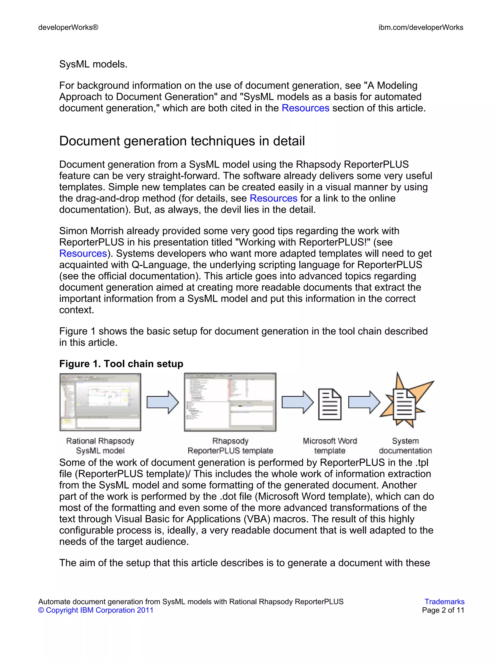 developerWorks®                                                                      ibm.com/developerWorks



     SysML models.

     For background information on the use of document generation, see "A Modeling
     Approach to Document Generation" and "SysML models as a basis for automated
     document generation," which are both cited in the Resources section of this article.


     Document generation techniques in detail
     Document generation from a SysML model using the Rhapsody ReporterPLUS
     feature can be very straight-forward. The software already delivers some very useful
     templates. Simple new templates can be created easily in a visual manner by using
     the drag-and-drop method (for details, see Resources for a link to the online
     documentation). But, as always, the devil lies in the detail.

     Simon Morrish already provided some very good tips regarding the work with
     ReporterPLUS in his presentation titled "Working with ReporterPLUS!" (see
     Resources). Systems developers who want more adapted templates will need to get
     acquainted with Q-Language, the underlying scripting language for ReporterPLUS
     (see the official documentation). This article goes into advanced topics regarding
     document generation aimed at creating more readable documents that extract the
     important information from a SysML model and put this information in the correct
     context.

     Figure 1 shows the basic setup for document generation in the tool chain described
     in this article.

     Figure 1. Tool chain setup




     Some of the work of document generation is performed by ReporterPLUS in the .tpl
     file (ReporterPLUS template)/ This includes the whole work of information extraction
     from the SysML model and some formatting of the generated document. Another
     part of the work is performed by the .dot file (Microsoft Word template), which can do
     most of the formatting and even some of the more advanced transformations of the
     text through Visual Basic for Applications (VBA) macros. The result of this highly
     configurable process is, ideally, a very readable document that is well adapted to the
     needs of the target audience.

     The aim of the setup that this article describes is to generate a document with these


Automate document generation from SysML models with Rational Rhapsody ReporterPLUS               Trademarks
© Copyright IBM Corporation 2011                                                                Page 2 of 11
 