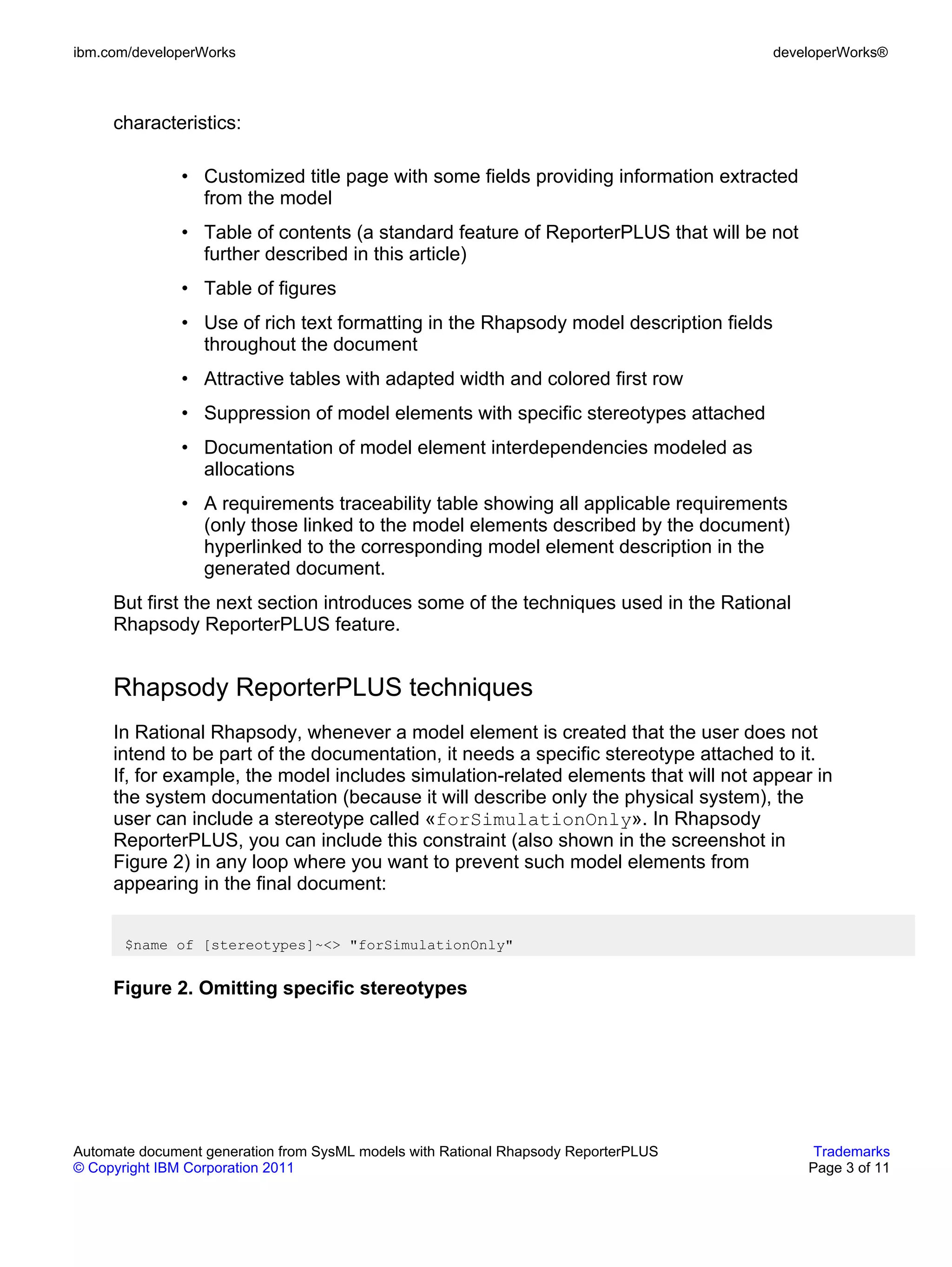 ibm.com/developerWorks                                                                  developerWorks®



     characteristics:

               • Customized title page with some fields providing information extracted
                 from the model
               • Table of contents (a standard feature of ReporterPLUS that will be not
                 further described in this article)
               • Table of figures
               • Use of rich text formatting in the Rhapsody model description fields
                 throughout the document
               • Attractive tables with adapted width and colored first row
               • Suppression of model elements with specific stereotypes attached
               • Documentation of model element interdependencies modeled as
                 allocations
               • A requirements traceability table showing all applicable requirements
                 (only those linked to the model elements described by the document)
                 hyperlinked to the corresponding model element description in the
                 generated document.
     But first the next section introduces some of the techniques used in the Rational
     Rhapsody ReporterPLUS feature.


     Rhapsody ReporterPLUS techniques
     In Rational Rhapsody, whenever a model element is created that the user does not
     intend to be part of the documentation, it needs a specific stereotype attached to it.
     If, for example, the model includes simulation-related elements that will not appear in
     the system documentation (because it will describe only the physical system), the
     user can include a stereotype called «forSimulationOnly». In Rhapsody
     ReporterPLUS, you can include this constraint (also shown in the screenshot in
     Figure 2) in any loop where you want to prevent such model elements from
     appearing in the final document:


       $name of [stereotypes]~<> "forSimulationOnly"


     Figure 2. Omitting specific stereotypes




Automate document generation from SysML models with Rational Rhapsody ReporterPLUS           Trademarks
© Copyright IBM Corporation 2011                                                            Page 3 of 11
 