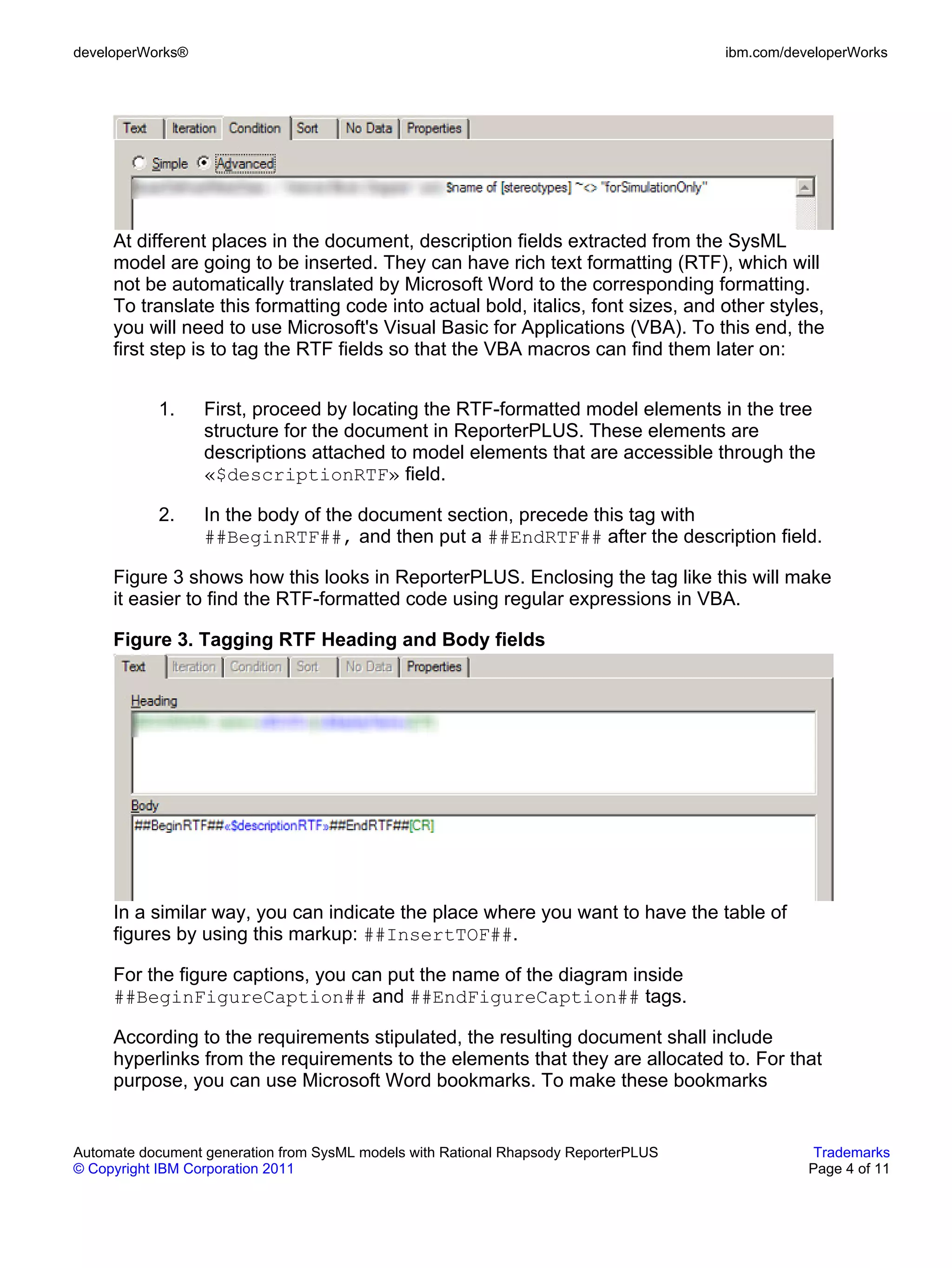 developerWorks®                                                                      ibm.com/developerWorks




     At different places in the document, description fields extracted from the SysML
     model are going to be inserted. They can have rich text formatting (RTF), which will
     not be automatically translated by Microsoft Word to the corresponding formatting.
     To translate this formatting code into actual bold, italics, font sizes, and other styles,
     you will need to use Microsoft's Visual Basic for Applications (VBA). To this end, the
     first step is to tag the RTF fields so that the VBA macros can find them later on:


           1.     First, proceed by locating the RTF-formatted model elements in the tree
                  structure for the document in ReporterPLUS. These elements are
                  descriptions attached to model elements that are accessible through the
                  «$descriptionRTF» field.

           2.     In the body of the document section, precede this tag with
                  ##BeginRTF##, and then put a ##EndRTF## after the description field.

     Figure 3 shows how this looks in ReporterPLUS. Enclosing the tag like this will make
     it easier to find the RTF-formatted code using regular expressions in VBA.

     Figure 3. Tagging RTF Heading and Body fields




     In a similar way, you can indicate the place where you want to have the table of
     figures by using this markup: ##InsertTOF##.

     For the figure captions, you can put the name of the diagram inside
     ##BeginFigureCaption## and ##EndFigureCaption## tags.

     According to the requirements stipulated, the resulting document shall include
     hyperlinks from the requirements to the elements that they are allocated to. For that
     purpose, you can use Microsoft Word bookmarks. To make these bookmarks


Automate document generation from SysML models with Rational Rhapsody ReporterPLUS               Trademarks
© Copyright IBM Corporation 2011                                                                Page 4 of 11
 