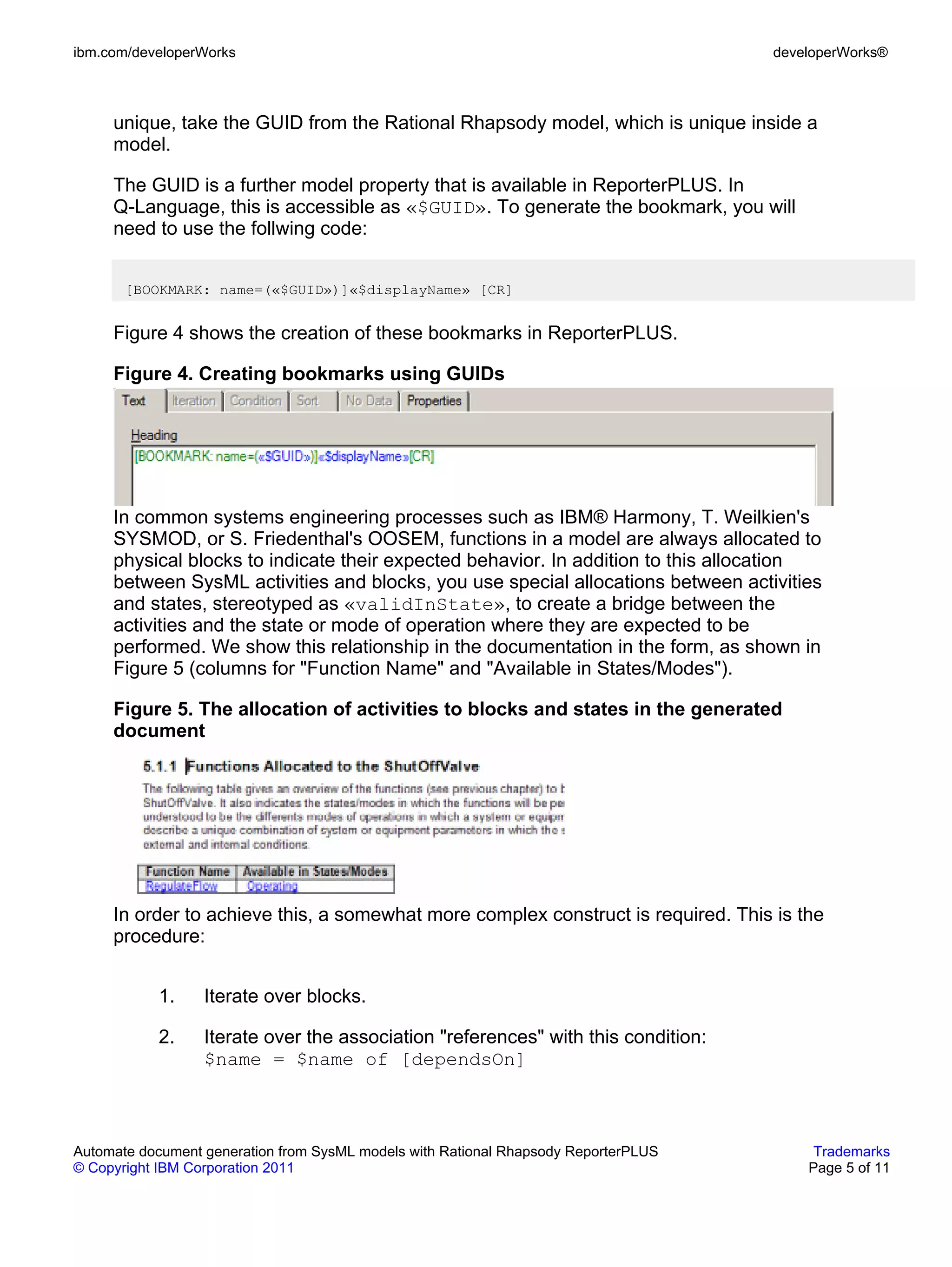 ibm.com/developerWorks                                                               developerWorks®



     unique, take the GUID from the Rational Rhapsody model, which is unique inside a
     model.

     The GUID is a further model property that is available in ReporterPLUS. In
     Q-Language, this is accessible as «$GUID». To generate the bookmark, you will
     need to use the follwing code:


       [BOOKMARK: name=(«$GUID»)]«$displayName» [CR]


     Figure 4 shows the creation of these bookmarks in ReporterPLUS.

     Figure 4. Creating bookmarks using GUIDs




     In common systems engineering processes such as IBM® Harmony, T. Weilkien's
     SYSMOD, or S. Friedenthal's OOSEM, functions in a model are always allocated to
     physical blocks to indicate their expected behavior. In addition to this allocation
     between SysML activities and blocks, you use special allocations between activities
     and states, stereotyped as «validInState», to create a bridge between the
     activities and the state or mode of operation where they are expected to be
     performed. We show this relationship in the documentation in the form, as shown in
     Figure 5 (columns for "Function Name" and "Available in States/Modes").

     Figure 5. The allocation of activities to blocks and states in the generated
     document




     In order to achieve this, a somewhat more complex construct is required. This is the
     procedure:


           1.     Iterate over blocks.

           2.     Iterate over the association "references" with this condition:
                  $name = $name of [dependsOn]



Automate document generation from SysML models with Rational Rhapsody ReporterPLUS        Trademarks
© Copyright IBM Corporation 2011                                                         Page 5 of 11
 