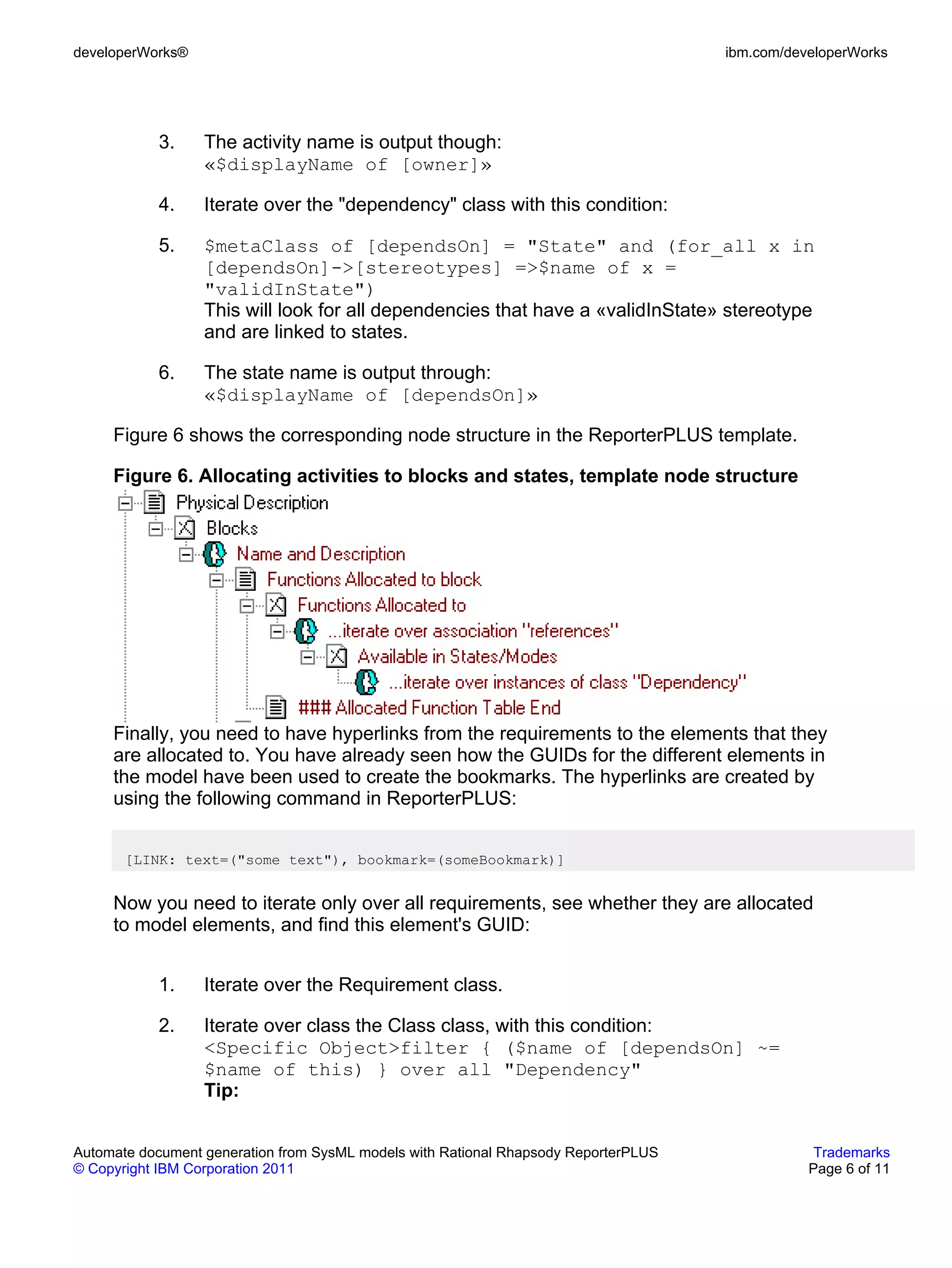 developerWorks®                                                                      ibm.com/developerWorks




           3.     The activity name is output though:
                  «$displayName of [owner]»

           4.     Iterate over the "dependency" class with this condition:

           5.     $metaClass of [dependsOn] = "State" and (for_all x in
                  [dependsOn]->[stereotypes] =>$name of x =
                  "validInState")
                  This will look for all dependencies that have a «validInState» stereotype
                  and are linked to states.

           6.     The state name is output through:
                  «$displayName of [dependsOn]»

     Figure 6 shows the corresponding node structure in the ReporterPLUS template.

     Figure 6. Allocating activities to blocks and states, template node structure




     Finally, you need to have hyperlinks from the requirements to the elements that they
     are allocated to. You have already seen how the GUIDs for the different elements in
     the model have been used to create the bookmarks. The hyperlinks are created by
     using the following command in ReporterPLUS:


       [LINK: text=("some text"), bookmark=(someBookmark)]


     Now you need to iterate only over all requirements, see whether they are allocated
     to model elements, and find this element's GUID:


           1.     Iterate over the Requirement class.

           2.     Iterate over class the Class class, with this condition:
                  <Specific Object>filter { ($name of [dependsOn] ~=
                  $name of this) } over all "Dependency"
                  Tip:


Automate document generation from SysML models with Rational Rhapsody ReporterPLUS               Trademarks
© Copyright IBM Corporation 2011                                                                Page 6 of 11
 