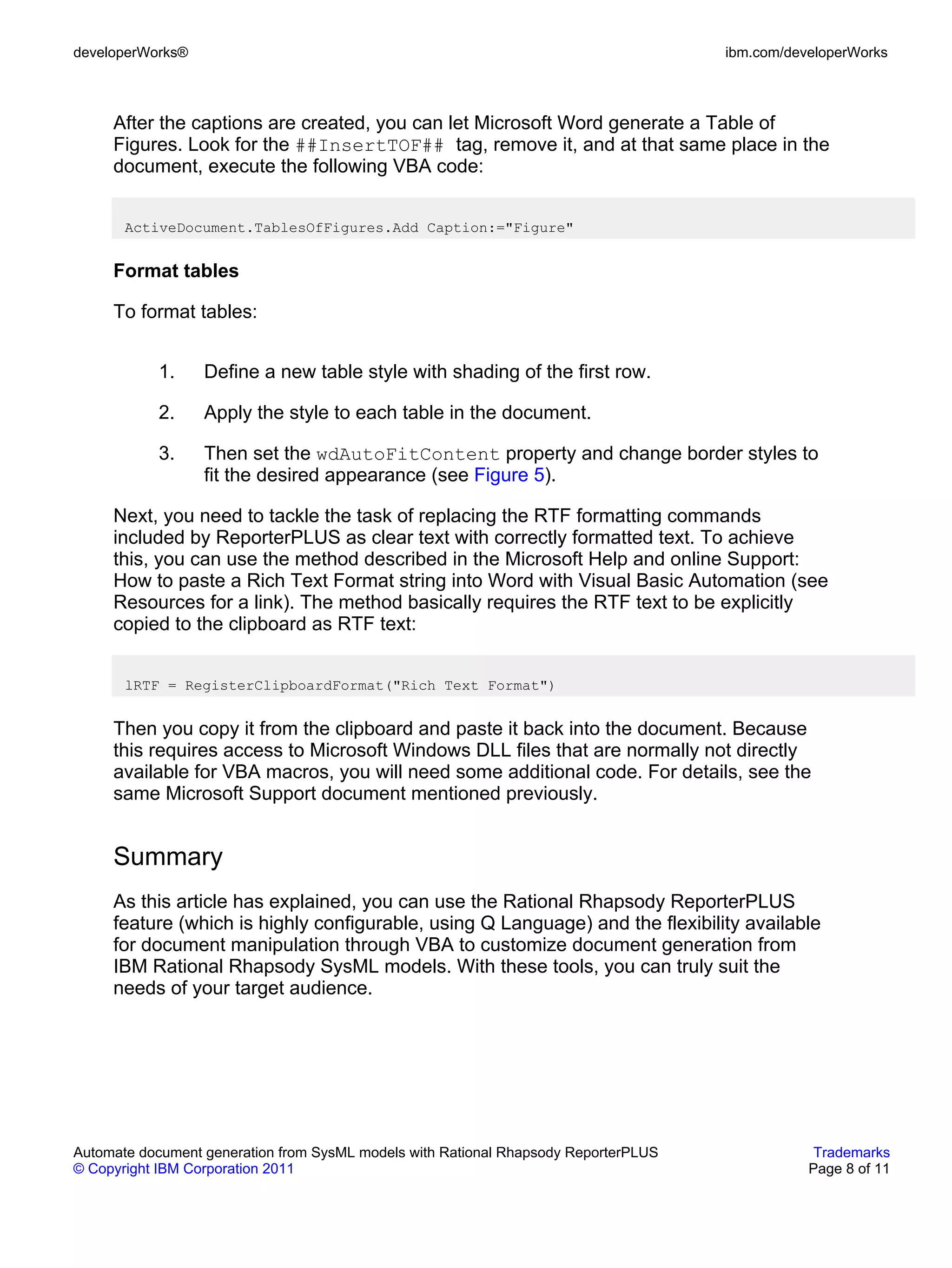 developerWorks®                                                                      ibm.com/developerWorks



     After the captions are created, you can let Microsoft Word generate a Table of
     Figures. Look for the ##InsertTOF## tag, remove it, and at that same place in the
     document, execute the following VBA code:


       ActiveDocument.TablesOfFigures.Add Caption:="Figure"


     Format tables

     To format tables:


           1.     Define a new table style with shading of the first row.

           2.     Apply the style to each table in the document.

           3.     Then set the wdAutoFitContent property and change border styles to
                  fit the desired appearance (see Figure 5).

     Next, you need to tackle the task of replacing the RTF formatting commands
     included by ReporterPLUS as clear text with correctly formatted text. To achieve
     this, you can use the method described in the Microsoft Help and online Support:
     How to paste a Rich Text Format string into Word with Visual Basic Automation (see
     Resources for a link). The method basically requires the RTF text to be explicitly
     copied to the clipboard as RTF text:


       lRTF = RegisterClipboardFormat("Rich Text Format")


     Then you copy it from the clipboard and paste it back into the document. Because
     this requires access to Microsoft Windows DLL files that are normally not directly
     available for VBA macros, you will need some additional code. For details, see the
     same Microsoft Support document mentioned previously.


     Summary
     As this article has explained, you can use the Rational Rhapsody ReporterPLUS
     feature (which is highly configurable, using Q Language) and the flexibility available
     for document manipulation through VBA to customize document generation from
     IBM Rational Rhapsody SysML models. With these tools, you can truly suit the
     needs of your target audience.




Automate document generation from SysML models with Rational Rhapsody ReporterPLUS               Trademarks
© Copyright IBM Corporation 2011                                                                Page 8 of 11
 