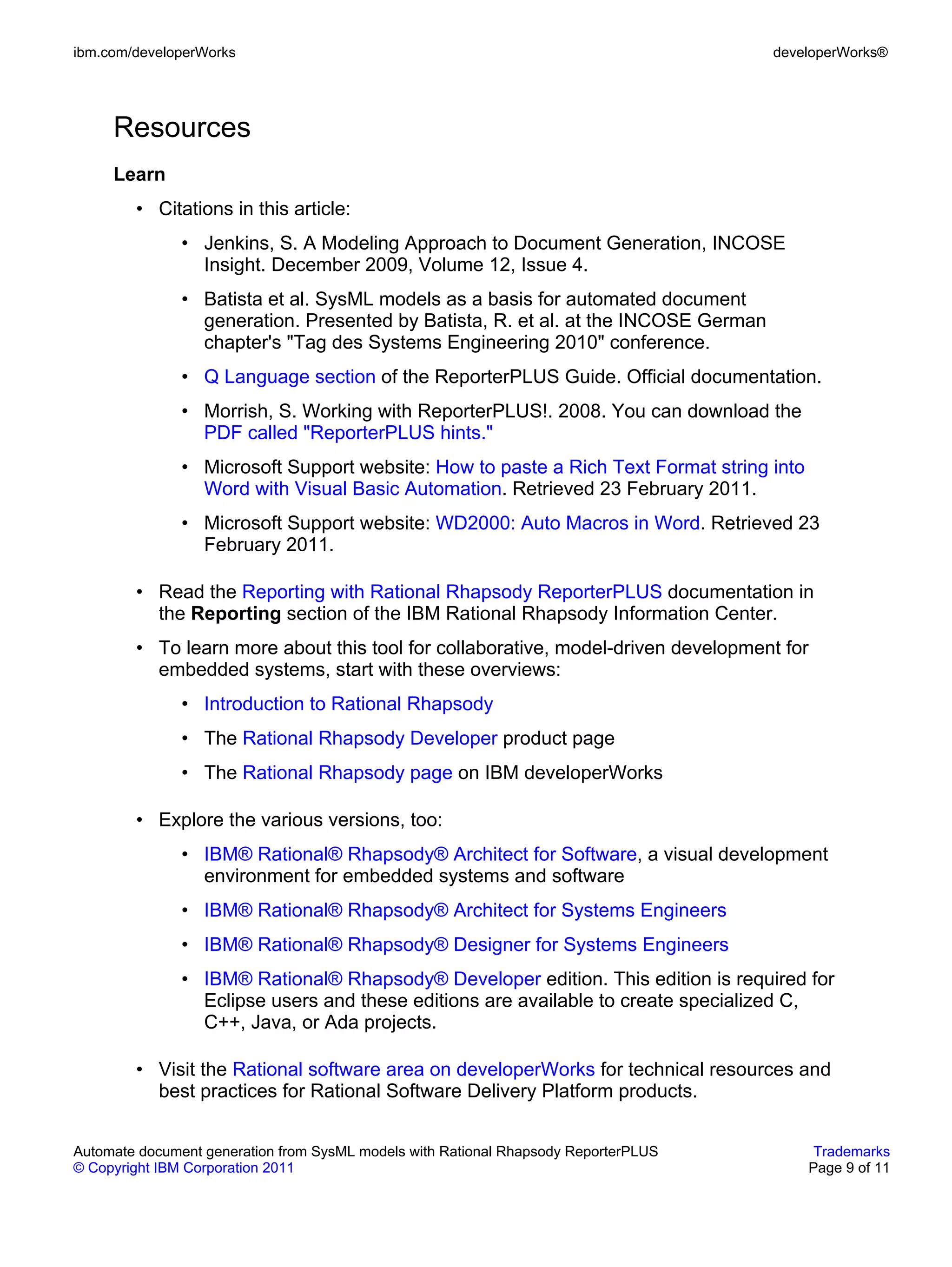 ibm.com/developerWorks                                                               developerWorks®




     Resources
     Learn
        • Citations in this article:
               • Jenkins, S. A Modeling Approach to Document Generation, INCOSE
                 Insight. December 2009, Volume 12, Issue 4.
               • Batista et al. SysML models as a basis for automated document
                 generation. Presented by Batista, R. et al. at the INCOSE German
                 chapter's "Tag des Systems Engineering 2010" conference.
               • Q Language section of the ReporterPLUS Guide. Official documentation.
               • Morrish, S. Working with ReporterPLUS!. 2008. You can download the
                 PDF called "ReporterPLUS hints."
               • Microsoft Support website: How to paste a Rich Text Format string into
                 Word with Visual Basic Automation. Retrieved 23 February 2011.
               • Microsoft Support website: WD2000: Auto Macros in Word. Retrieved 23
                 February 2011.

        • Read the Reporting with Rational Rhapsody ReporterPLUS documentation in
          the Reporting section of the IBM Rational Rhapsody Information Center.
        • To learn more about this tool for collaborative, model-driven development for
          embedded systems, start with these overviews:
               • Introduction to Rational Rhapsody
               • The Rational Rhapsody Developer product page
               • The Rational Rhapsody page on IBM developerWorks

        • Explore the various versions, too:
               • IBM® Rational® Rhapsody® Architect for Software, a visual development
                 environment for embedded systems and software
               • IBM® Rational® Rhapsody® Architect for Systems Engineers
               • IBM® Rational® Rhapsody® Designer for Systems Engineers
               • IBM® Rational® Rhapsody® Developer edition. This edition is required for
                 Eclipse users and these editions are available to create specialized C,
                 C++, Java, or Ada projects.

        • Visit the Rational software area on developerWorks for technical resources and
          best practices for Rational Software Delivery Platform products.


Automate document generation from SysML models with Rational Rhapsody ReporterPLUS         Trademarks
© Copyright IBM Corporation 2011                                                          Page 9 of 11
 