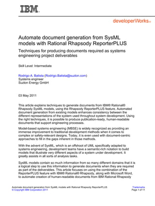 Automate document generation from SysML
     models with Rational Rhapsody ReporterPLUS
     Techniques for producing documents required as systems
     engineering project deliverables

     Skill Level: Intermediate


     Rodrigo A. Batista (Rodrigo.Batista@suzlon.com)
     Systems engineer
     Suzlon Energy GmbH



     03 May 2011


     This article explains techniques to generate documents from IBM® Rational®
     Rhapsody SysML models, using the Rhapsody ReporterPLUS feature. Automated
     document generation from existing models enhances consistency between the
     different representations of the system used throughout system development. Using
     the right techniques, it is possible to produce publication-ready, human-readable
     documents that support engineering processes.
     Model-based systems engineering (MBSE) is widely recognized as providing an
     immense improvement to traditional development methods when it comes to
     complex or safety-relevant designs. Today, it is even used with document-centric
     approaches to fill in the gaps inherent in those methods.

     With the advent of SysML, which is an offshoot of UML specifically adapted to
     systems engineering, development teams have a semantic-rich notation to build
     models that illustrate very different aspects of a system under development. It
     greatly assists in all sorts of analysis tasks.

     SysML models contain so much information from so many different domains that it is
     a logical step to use this information to generate documents when they are required
     as part of the deliverables. This article focuses on using the combination of the
     ReporterPLUS feature with IBM® Rational® Rhapsody, along with Microsoft Word,
     to automate creation of human-readable documents from IBM Rational Rhapsody


Automate document generation from SysML models with Rational Rhapsody ReporterPLUS       Trademarks
© Copyright IBM Corporation 2011                                                        Page 1 of 11
 