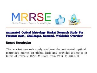 Automated Optical Metrology Market Research Study For
Forecast 2021, Challenges, Demand, Woldwide Overview
Report Description
This market research study analyzes the automated optical
metrology market on global basis and provides estimates in
terms of revenue (USD Million) from 2014 to 2021. It
 