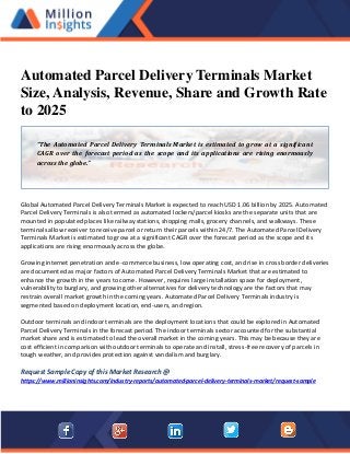 Automated Parcel Delivery Terminals Market
Size, Analysis, Revenue, Share and Growth Rate
to 2025
Global Automated Parcel Delivery Terminals Market is expected to reach USD 1.06 billion by 2025. Automated
Parcel Delivery Terminals is also termed as automated lockers/parcel kiosks are the separate units that are
mounted in populated places like railway stations, shopping malls, grocery channels, and walkways. These
terminals allow receiver to receive parcel or return their parcels within 24/7. The Automated Parcel Delivery
Terminals Market is estimated to grow at a significant CAGR over the forecast period as the scope and its
applications are rising enormously across the globe.
Growing internet penetration and e-commerce business, low operating cost, and rise in cross border deliveries
are documented as major factors of Automated Parcel Delivery Terminals Market that are estimated to
enhance the growth in the years to come. However, requires large installation space for deployment,
vulnerability to burglary, and growing other alternatives for delivery technology are the factors that may
restrain overall market growth in the coming years. Automated Parcel Delivery Terminals industry is
segmented based on deployment location, end-users, and region.
Outdoor terminals and indoor terminals are the deployment locations that could be explored in Automated
Parcel Delivery Terminals in the forecast period. The indoor terminals sector accounted for the substantial
market share and is estimated to lead the overall market in the coming years. This may be because they are
cost efficient in comparison with outdoor terminals to operate and install, stress-free recovery of parcels in
tough weather, and provides protection against vandalism and burglary.
Request Sample Copy of this Market Research @
https://www.millioninsights.com/industry-reports/automated-parcel-delivery-terminals-market/request-sample
“The Automated Parcel Delivery Terminals Market is estimated to grow at a significant
CAGR over the forecast period as the scope and its applications are rising enormously
across the globe.”
 
