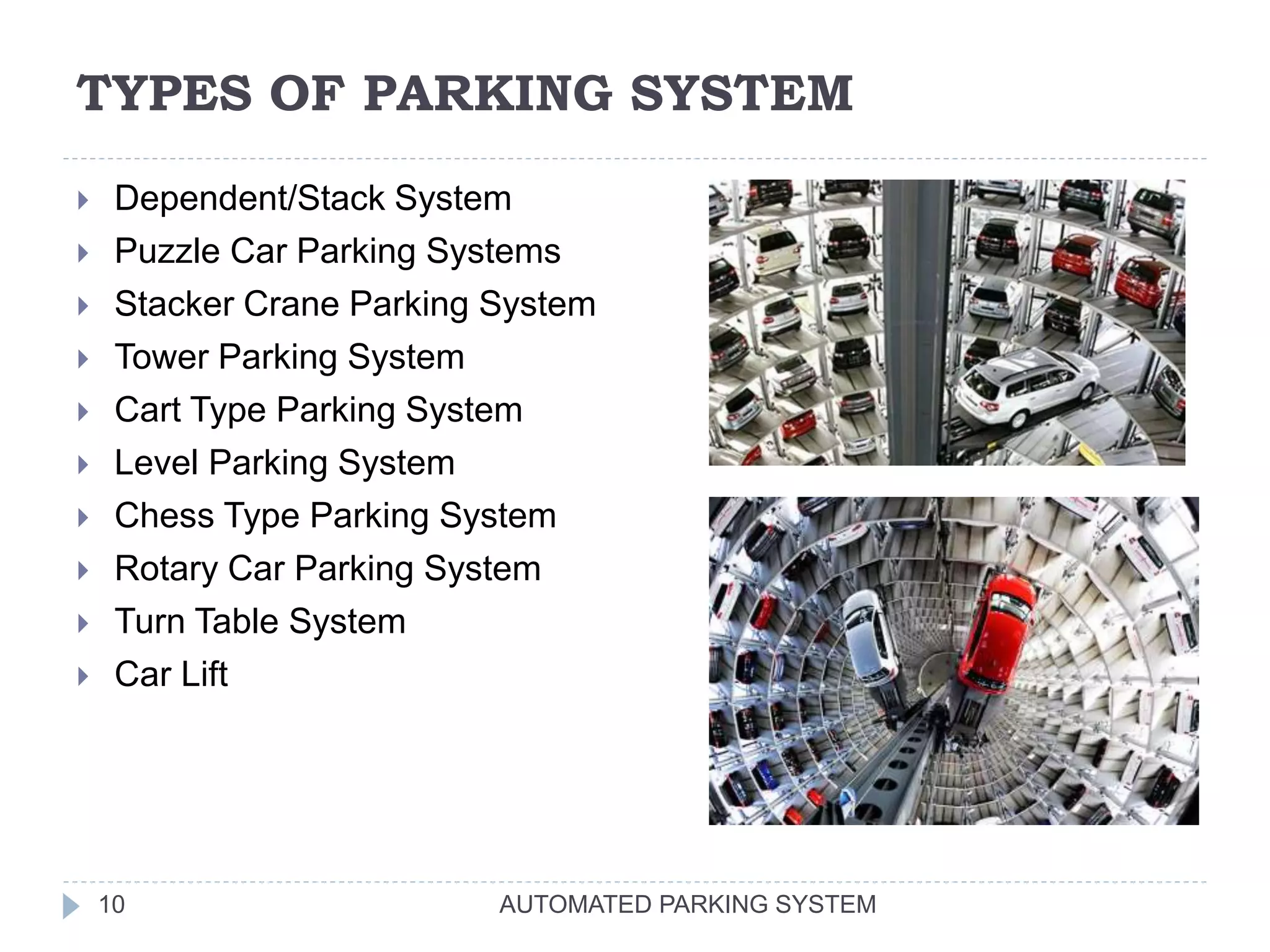 TYPES OF PARKING SYSTEM
AUTOMATED PARKING SYSTEM10
 Dependent/Stack System
 Puzzle Car Parking Systems
 Stacker Crane Parking System
 Tower Parking System
 Cart Type Parking System
 Level Parking System
 Chess Type Parking System
 Rotary Car Parking System
 Turn Table System
 Car Lift
 