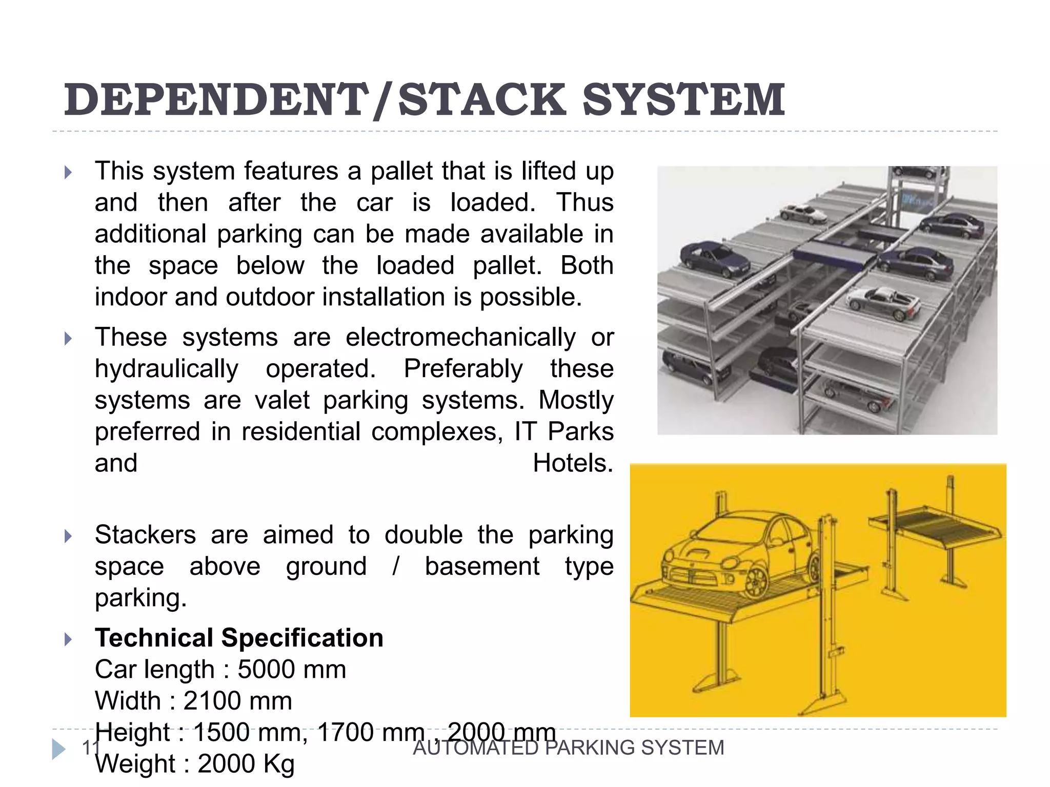 DEPENDENT/STACK SYSTEM
AUTOMATED PARKING SYSTEM11
 This system features a pallet that is lifted up
and then after the car is loaded. Thus
additional parking can be made available in
the space below the loaded pallet. Both
indoor and outdoor installation is possible.
 These systems are electromechanically or
hydraulically operated. Preferably these
systems are valet parking systems. Mostly
preferred in residential complexes, IT Parks
and Hotels.
 Stackers are aimed to double the parking
space above ground / basement type
parking.
 Technical Specification
Car length : 5000 mm
Width : 2100 mm
Height : 1500 mm, 1700 mm , 2000 mm
Weight : 2000 Kg
 