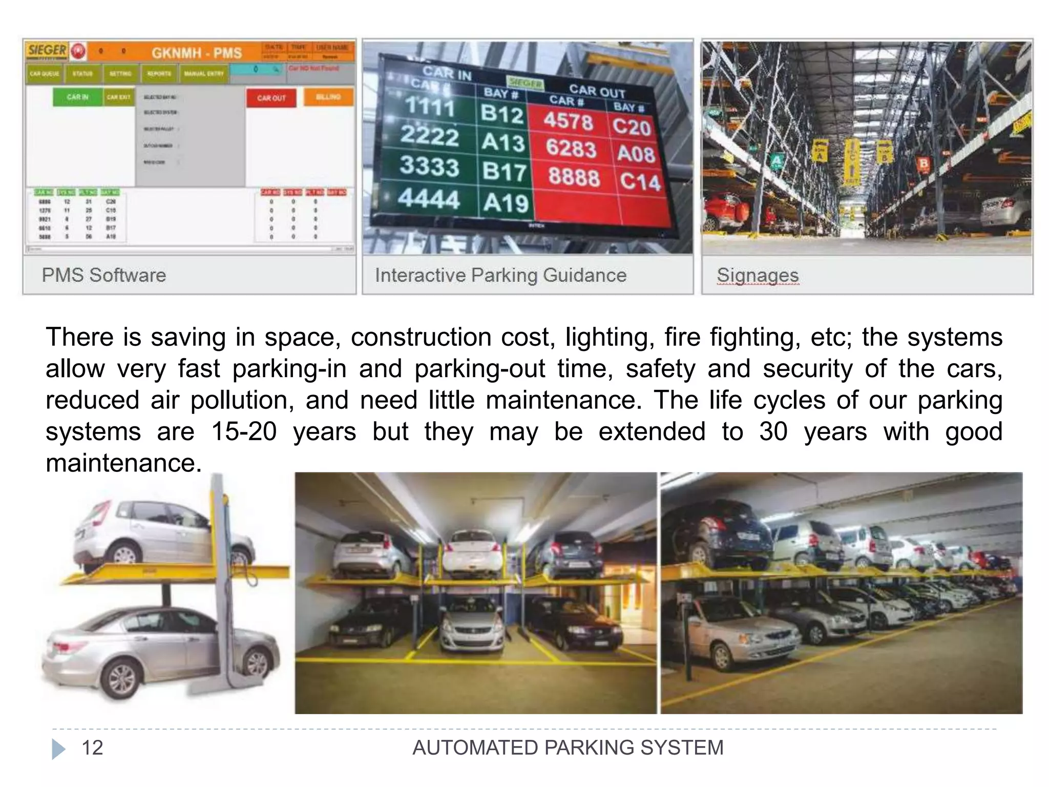 AUTOMATED PARKING SYSTEM12
There is saving in space, construction cost, lighting, fire fighting, etc; the systems
allow very fast parking-in and parking-out time, safety and security of the cars,
reduced air pollution, and need little maintenance. The life cycles of our parking
systems are 15-20 years but they may be extended to 30 years with good
maintenance.
 