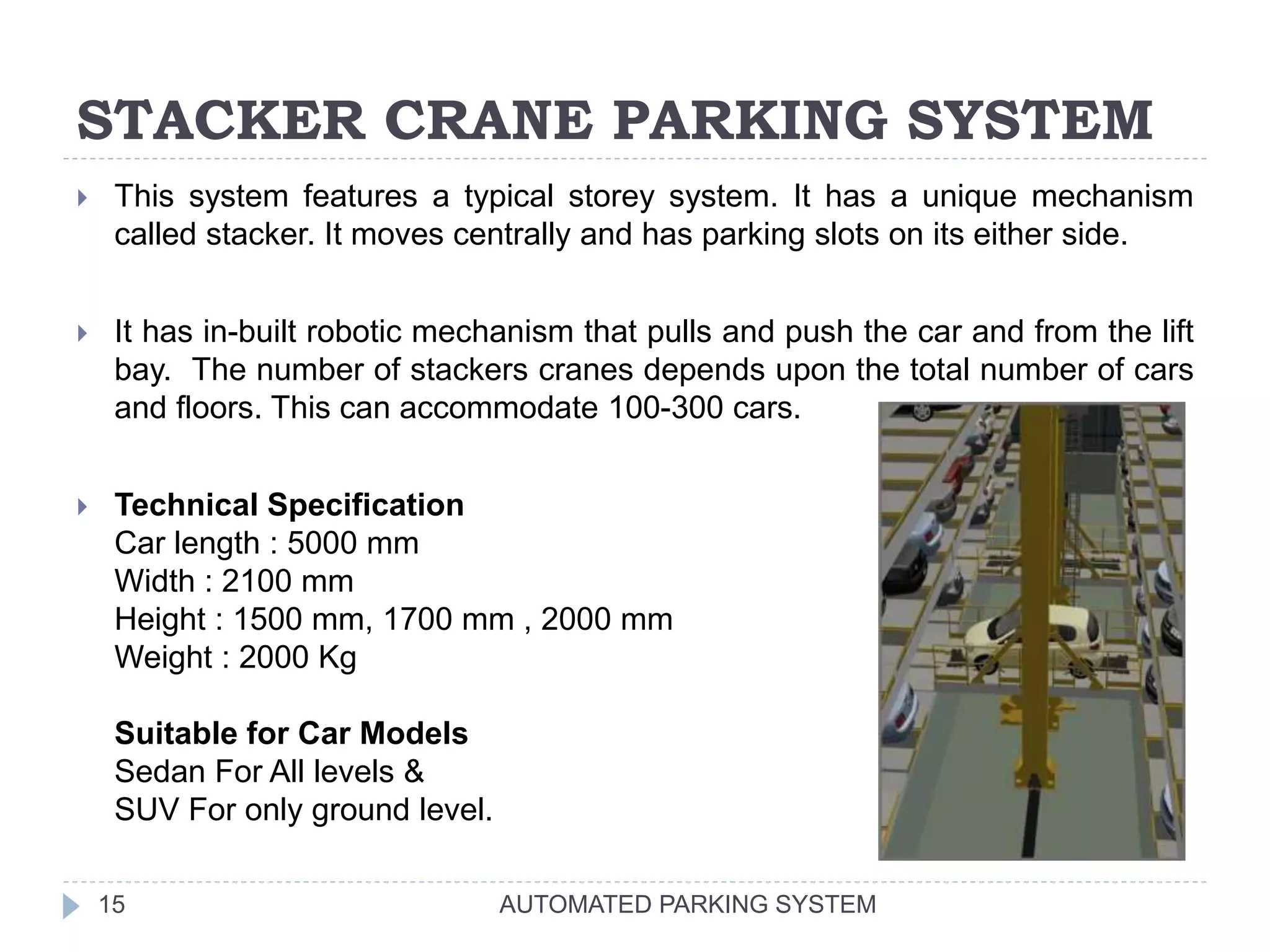 STACKER CRANE PARKING SYSTEM
AUTOMATED PARKING SYSTEM15
 This system features a typical storey system. It has a unique mechanism
called stacker. It moves centrally and has parking slots on its either side.
 It has in-built robotic mechanism that pulls and push the car and from the lift
bay. The number of stackers cranes depends upon the total number of cars
and floors. This can accommodate 100-300 cars.
 Technical Specification
Car length : 5000 mm
Width : 2100 mm
Height : 1500 mm, 1700 mm , 2000 mm
Weight : 2000 Kg
Suitable for Car Models
Sedan For All levels &
SUV For only ground level.
 