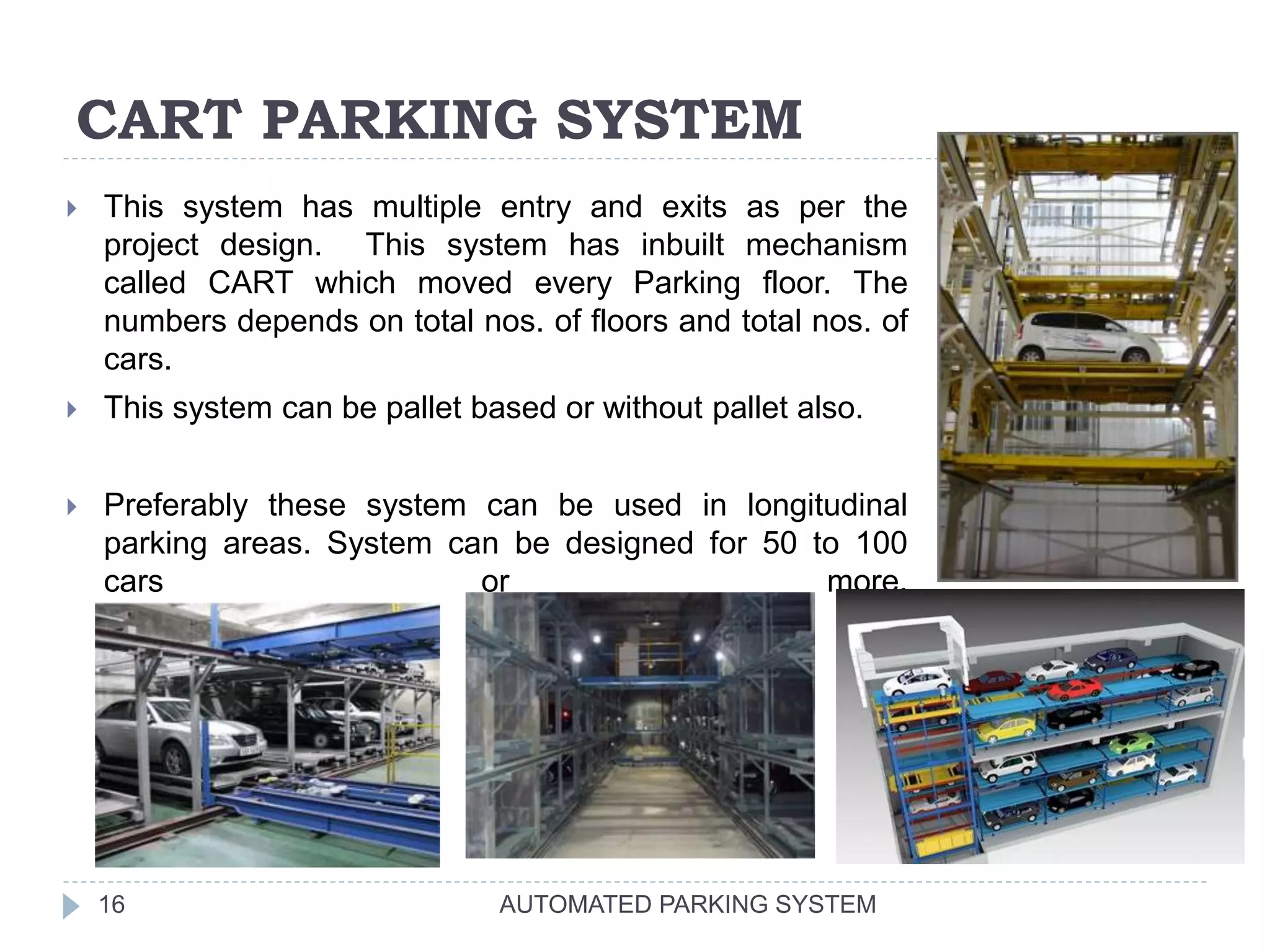 CART PARKING SYSTEM
AUTOMATED PARKING SYSTEM16
 This system has multiple entry and exits as per the
project design. This system has inbuilt mechanism
called CART which moved every Parking floor. The
numbers depends on total nos. of floors and total nos. of
cars.
 This system can be pallet based or without pallet also.
 Preferably these system can be used in longitudinal
parking areas. System can be designed for 50 to 100
cars or more.
 