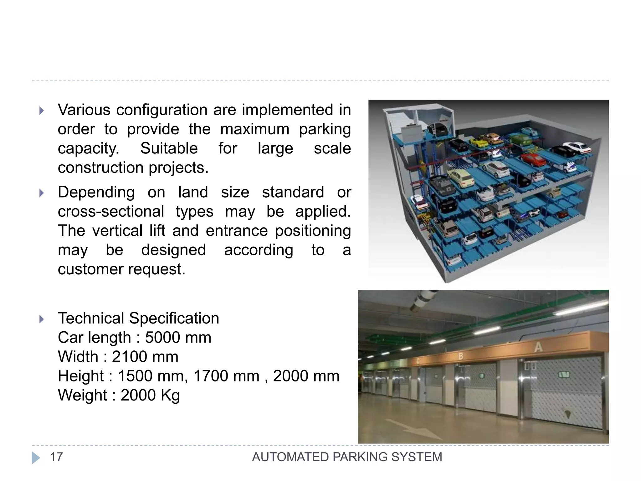 AUTOMATED PARKING SYSTEM17
 Various configuration are implemented in
order to provide the maximum parking
capacity. Suitable for large scale
construction projects.
 Depending on land size standard or
cross-sectional types may be applied.
The vertical lift and entrance positioning
may be designed according to a
customer request.
 Technical Specification
Car length : 5000 mm
Width : 2100 mm
Height : 1500 mm, 1700 mm , 2000 mm
Weight : 2000 Kg
 