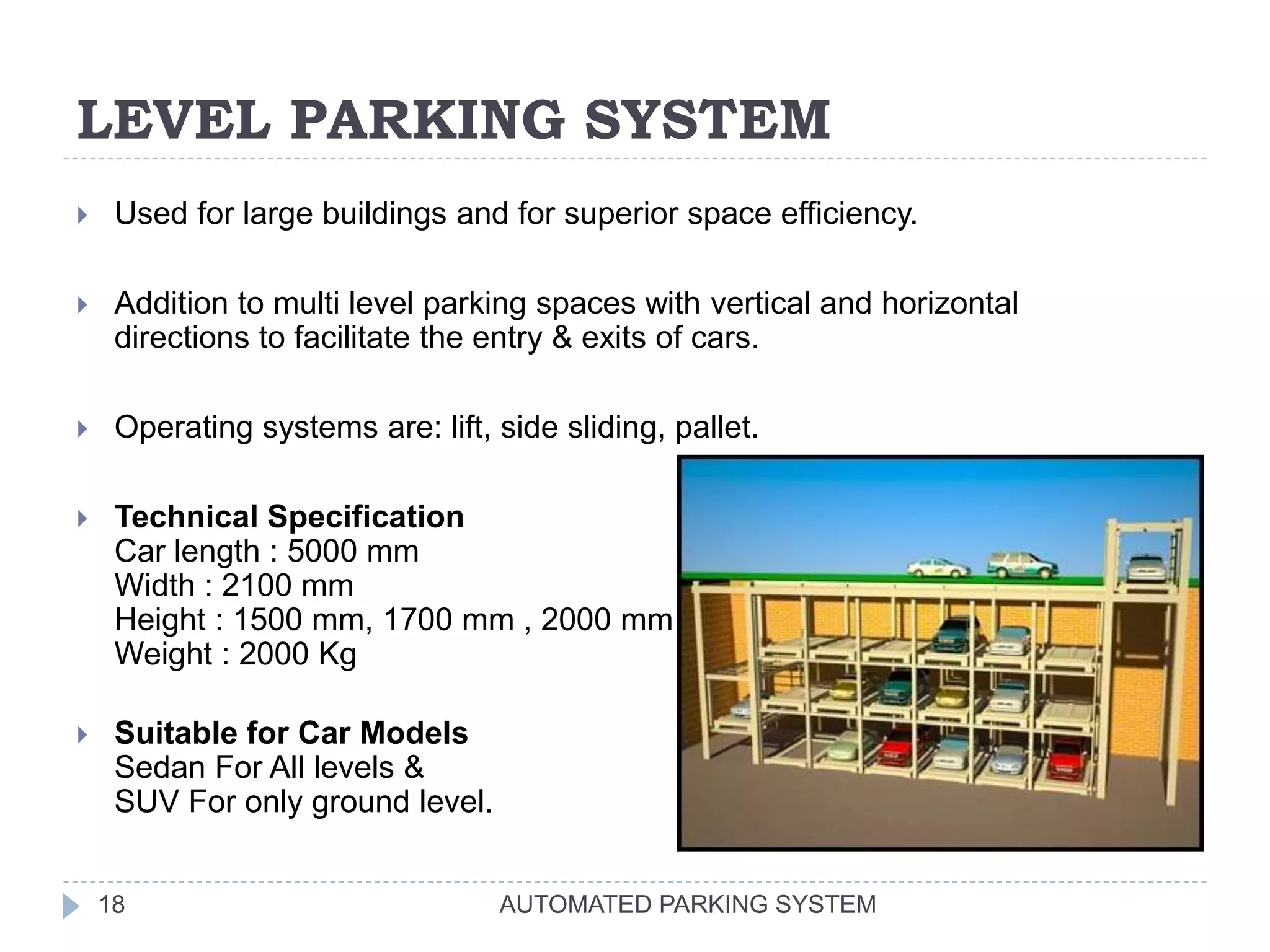 LEVEL PARKING SYSTEM
AUTOMATED PARKING SYSTEM18
 Used for large buildings and for superior space efficiency.
 Addition to multi level parking spaces with vertical and horizontal
directions to facilitate the entry & exits of cars.
 Operating systems are: lift, side sliding, pallet.
 Technical Specification
Car length : 5000 mm
Width : 2100 mm
Height : 1500 mm, 1700 mm , 2000 mm
Weight : 2000 Kg
 Suitable for Car Models
Sedan For All levels &
SUV For only ground level.
 