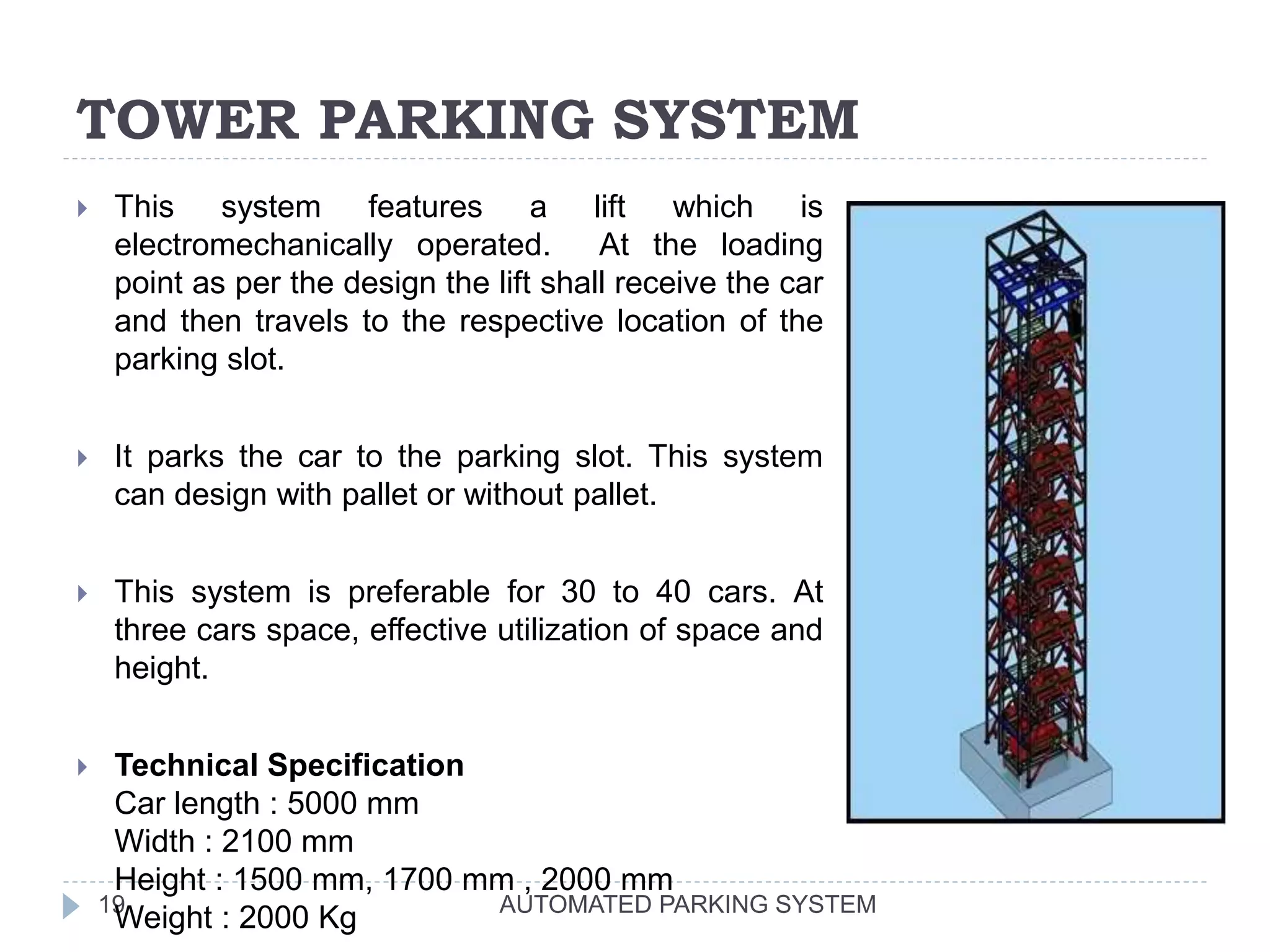 TOWER PARKING SYSTEM
AUTOMATED PARKING SYSTEM19
 This system features a lift which is
electromechanically operated. At the loading
point as per the design the lift shall receive the car
and then travels to the respective location of the
parking slot.
 It parks the car to the parking slot. This system
can design with pallet or without pallet.
 This system is preferable for 30 to 40 cars. At
three cars space, effective utilization of space and
height.
 Technical Specification
Car length : 5000 mm
Width : 2100 mm
Height : 1500 mm, 1700 mm , 2000 mm
Weight : 2000 Kg
 