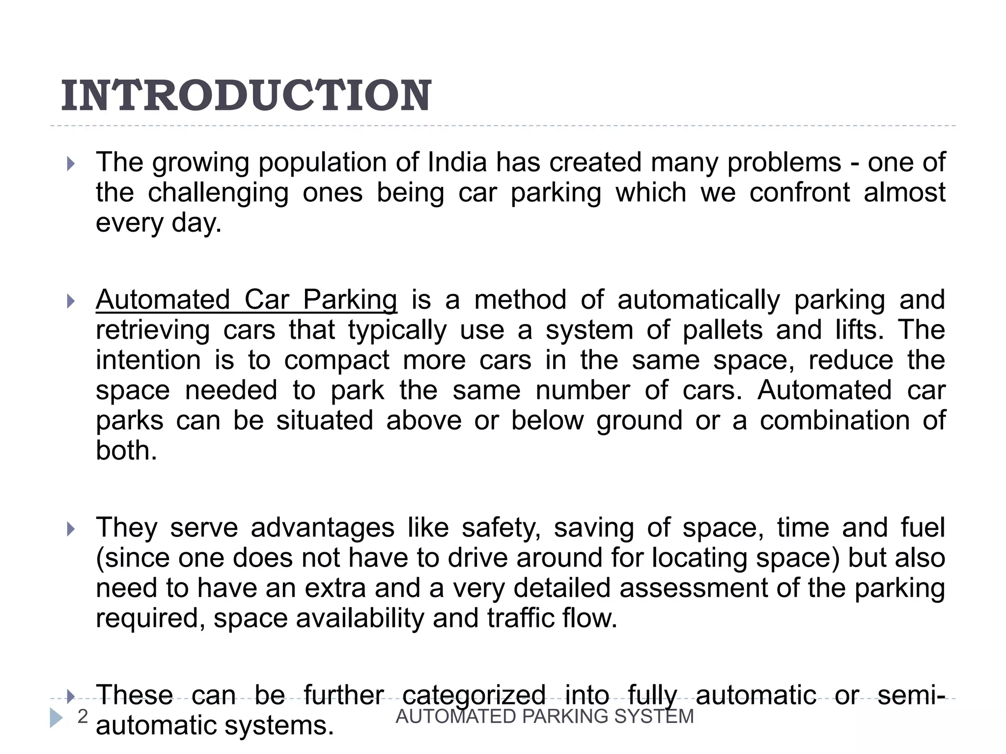 INTRODUCTION
AUTOMATED PARKING SYSTEM2
 The growing population of India has created many problems - one of
the challenging ones being car parking which we confront almost
every day.
 Automated Car Parking is a method of automatically parking and
retrieving cars that typically use a system of pallets and lifts. The
intention is to compact more cars in the same space, reduce the
space needed to park the same number of cars. Automated car
parks can be situated above or below ground or a combination of
both.
 They serve advantages like safety, saving of space, time and fuel
(since one does not have to drive around for locating space) but also
need to have an extra and a very detailed assessment of the parking
required, space availability and traffic flow.
 These can be further categorized into fully automatic or semi-
automatic systems.
 