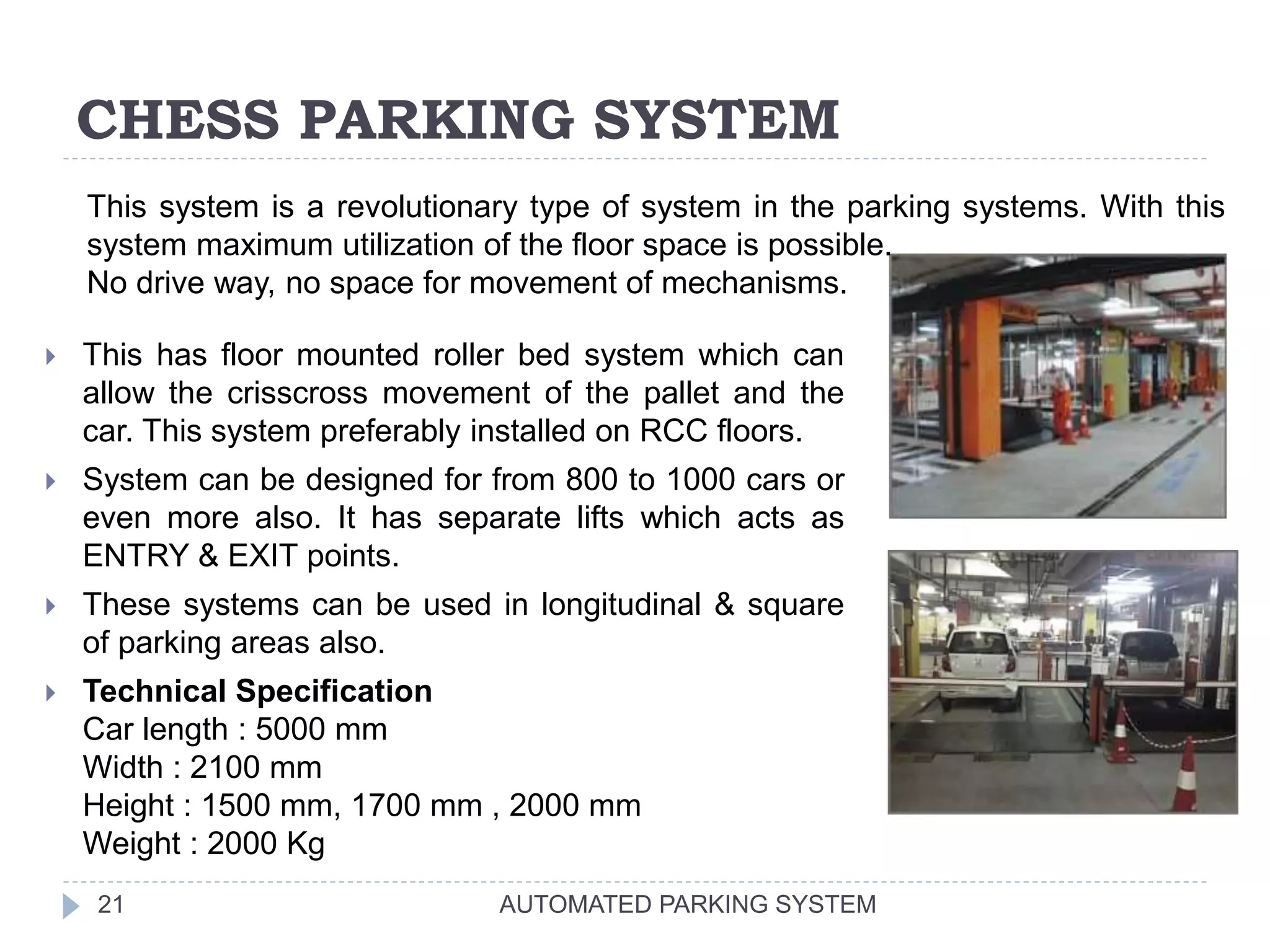 CHESS PARKING SYSTEM
AUTOMATED PARKING SYSTEM21
 This has floor mounted roller bed system which can
allow the crisscross movement of the pallet and the
car. This system preferably installed on RCC floors.
 System can be designed for from 800 to 1000 cars or
even more also. It has separate lifts which acts as
ENTRY & EXIT points.
 These systems can be used in longitudinal & square
of parking areas also.
 Technical Specification
Car length : 5000 mm
Width : 2100 mm
Height : 1500 mm, 1700 mm , 2000 mm
Weight : 2000 Kg
This system is a revolutionary type of system in the parking systems. With this
system maximum utilization of the floor space is possible.
No drive way, no space for movement of mechanisms.
 