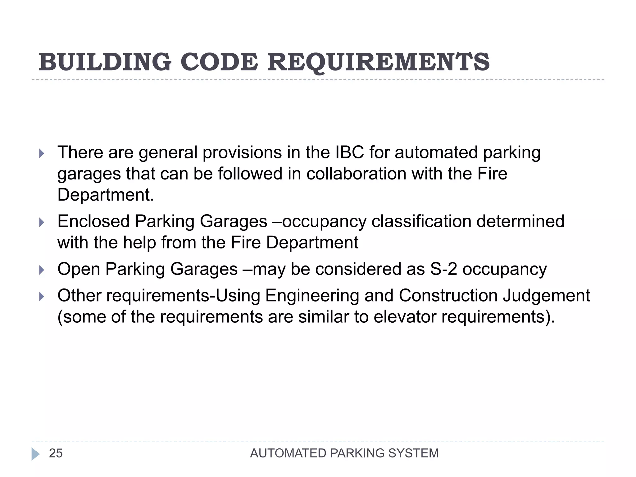 BUILDING CODE REQUIREMENTS
AUTOMATED PARKING SYSTEM25
 There are general provisions in the IBC for automated parking
garages that can be followed in collaboration with the Fire
Department.
 Enclosed Parking Garages –occupancy classification determined
with the help from the Fire Department
 Open Parking Garages –may be considered as S‐2 occupancy
 Other requirements-Using Engineering and Construction Judgement
(some of the requirements are similar to elevator requirements).
 