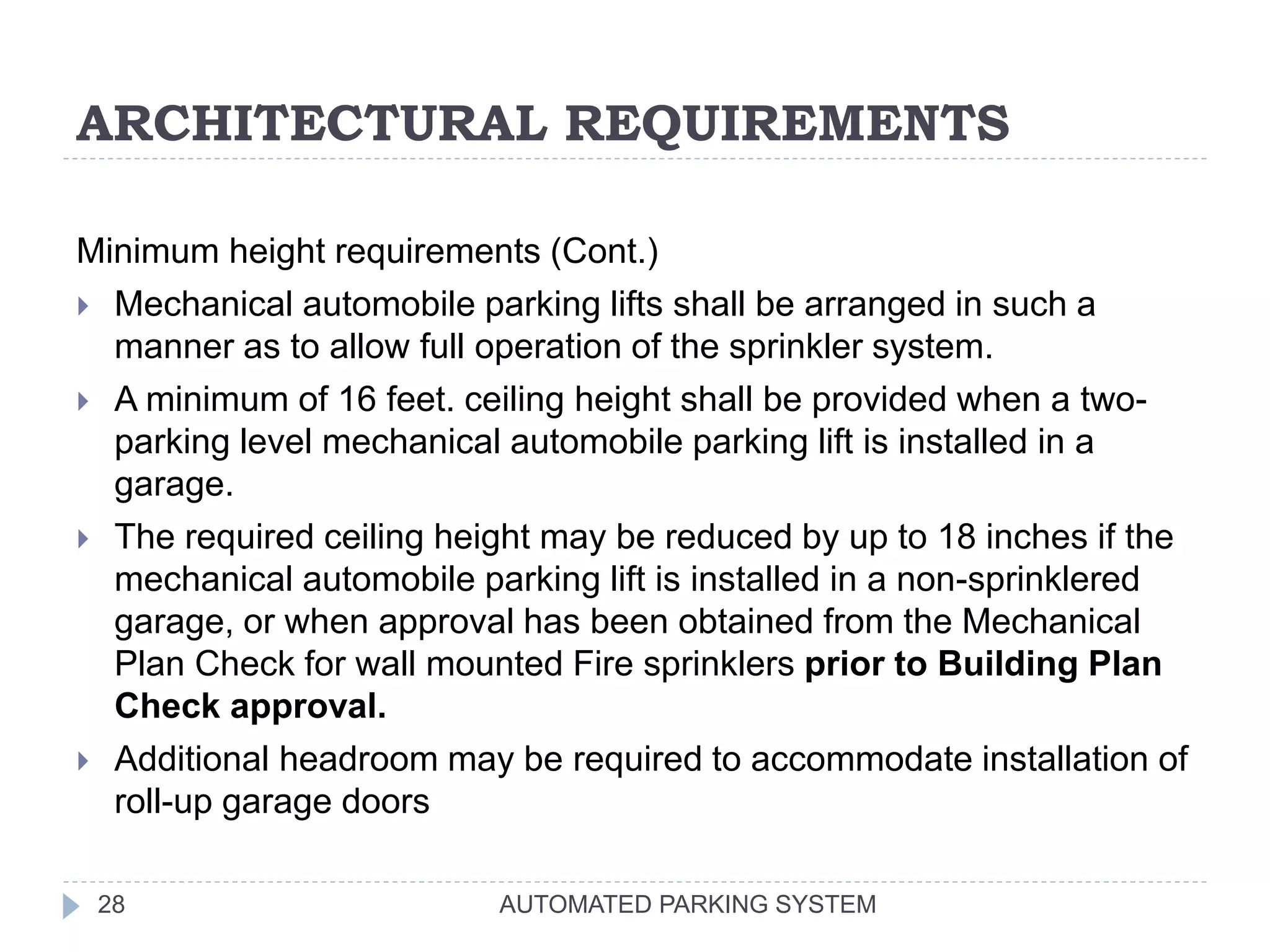 ARCHITECTURAL REQUIREMENTS
AUTOMATED PARKING SYSTEM28
Minimum height requirements (Cont.)
 Mechanical automobile parking lifts shall be arranged in such a
manner as to allow full operation of the sprinkler system.
 A minimum of 16 feet. ceiling height shall be provided when a two-
parking level mechanical automobile parking lift is installed in a
garage.
 The required ceiling height may be reduced by up to 18 inches if the
mechanical automobile parking lift is installed in a non-sprinklered
garage, or when approval has been obtained from the Mechanical
Plan Check for wall mounted Fire sprinklers prior to Building Plan
Check approval.
 Additional headroom may be required to accommodate installation of
roll-up garage doors
 