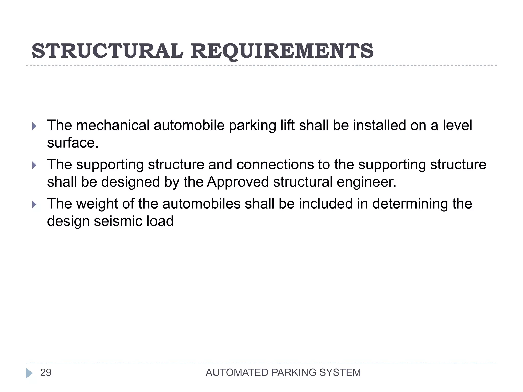 STRUCTURAL REQUIREMENTS
AUTOMATED PARKING SYSTEM29
 The mechanical automobile parking lift shall be installed on a level
surface.
 The supporting structure and connections to the supporting structure
shall be designed by the Approved structural engineer.
 The weight of the automobiles shall be included in determining the
design seismic load
 