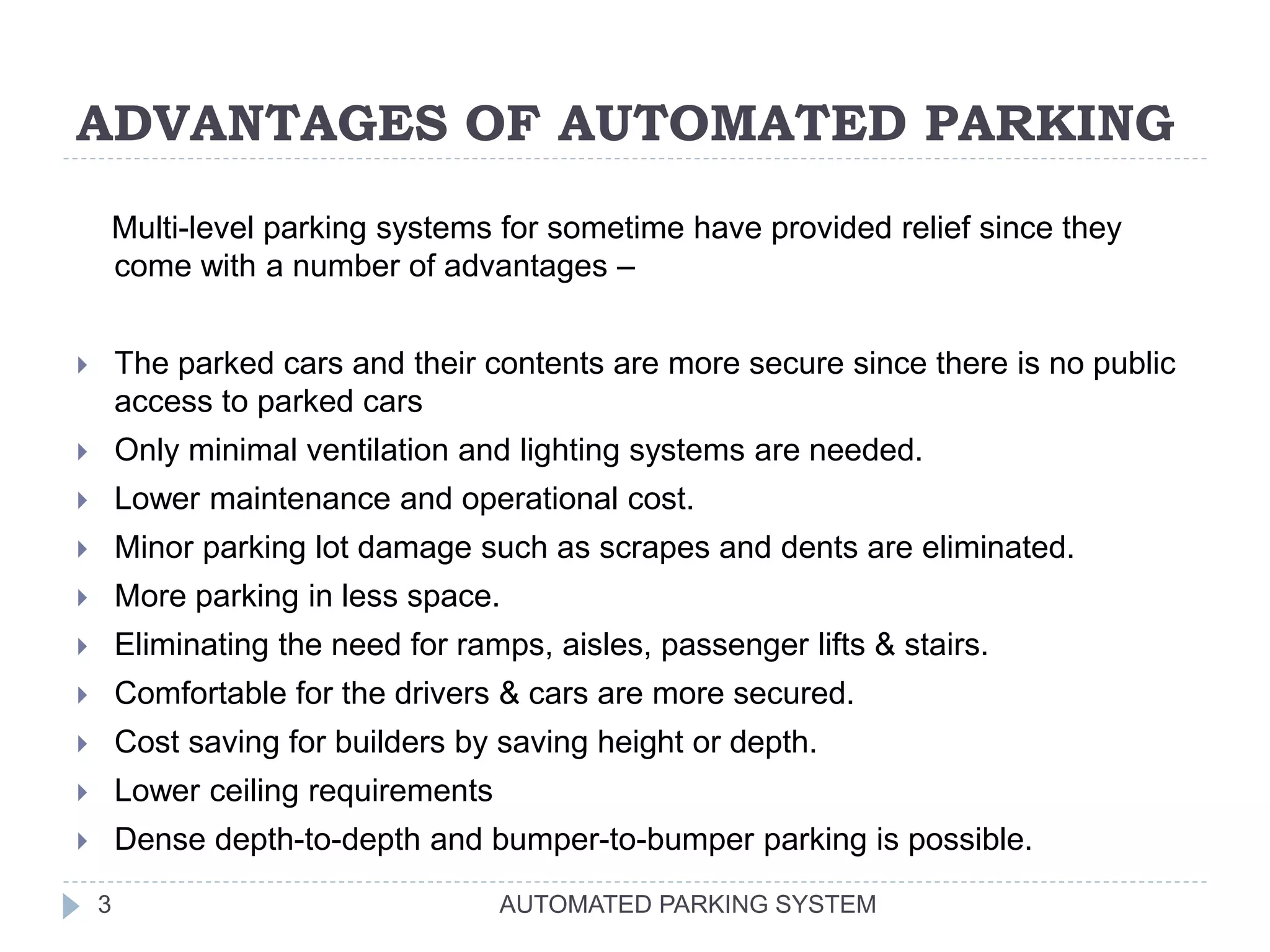 ADVANTAGES OF AUTOMATED PARKING
AUTOMATED PARKING SYSTEM3
Multi-level parking systems for sometime have provided relief since they
come with a number of advantages –
 The parked cars and their contents are more secure since there is no public
access to parked cars
 Only minimal ventilation and lighting systems are needed.
 Lower maintenance and operational cost.
 Minor parking lot damage such as scrapes and dents are eliminated.
 More parking in less space.
 Eliminating the need for ramps, aisles, passenger lifts & stairs.
 Comfortable for the drivers & cars are more secured.
 Cost saving for builders by saving height or depth.
 Lower ceiling requirements
 Dense depth-to-depth and bumper-to-bumper parking is possible.
 