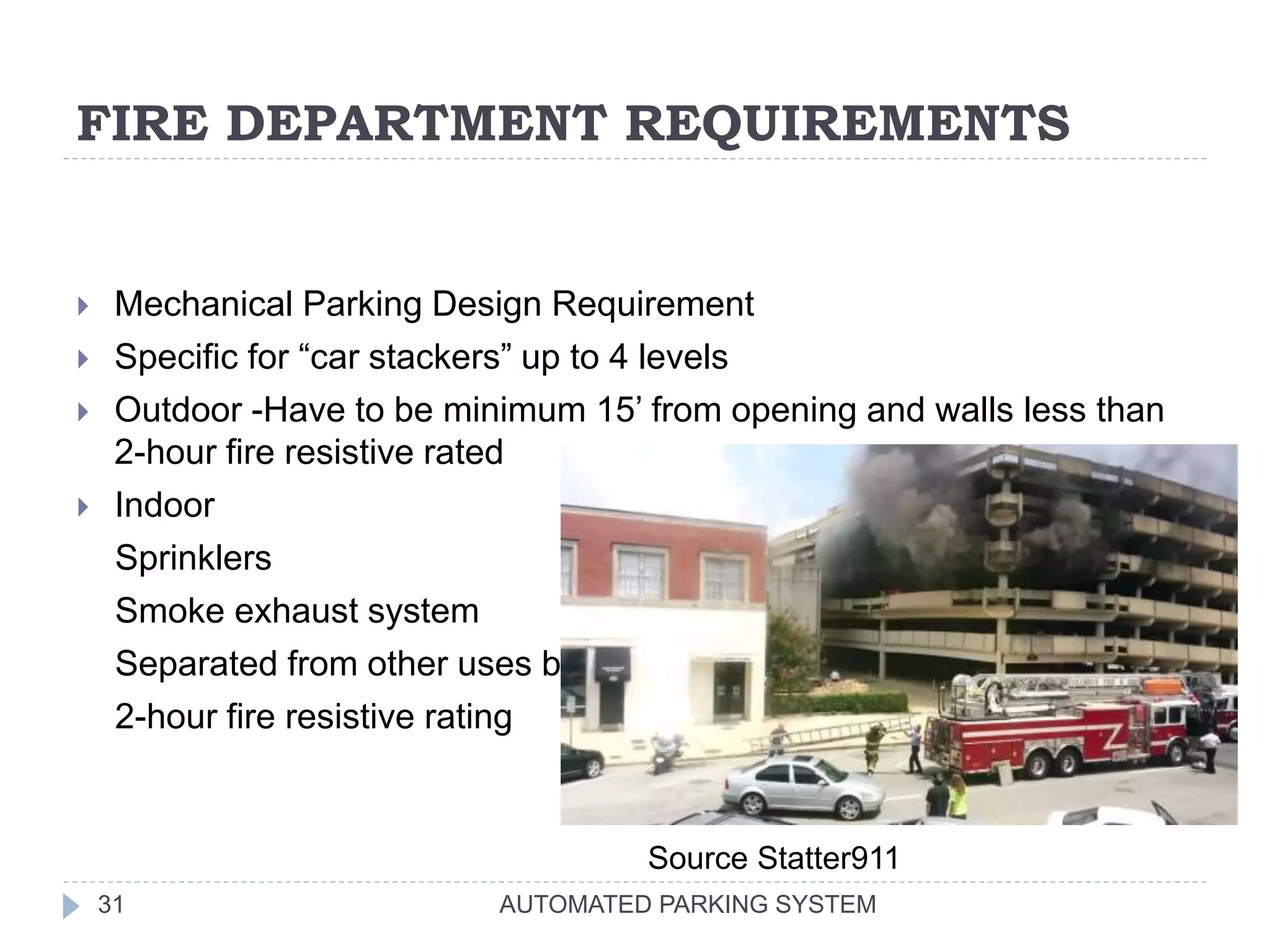 FIRE DEPARTMENT REQUIREMENTS
AUTOMATED PARKING SYSTEM31
 Mechanical Parking Design Requirement
 Specific for “car stackers” up to 4 levels
 Outdoor -Have to be minimum 15’ from opening and walls less than
2-hour fire resistive rated
 Indoor
Sprinklers
Smoke exhaust system
Separated from other uses by
2-hour fire resistive rating
Source Statter911
 