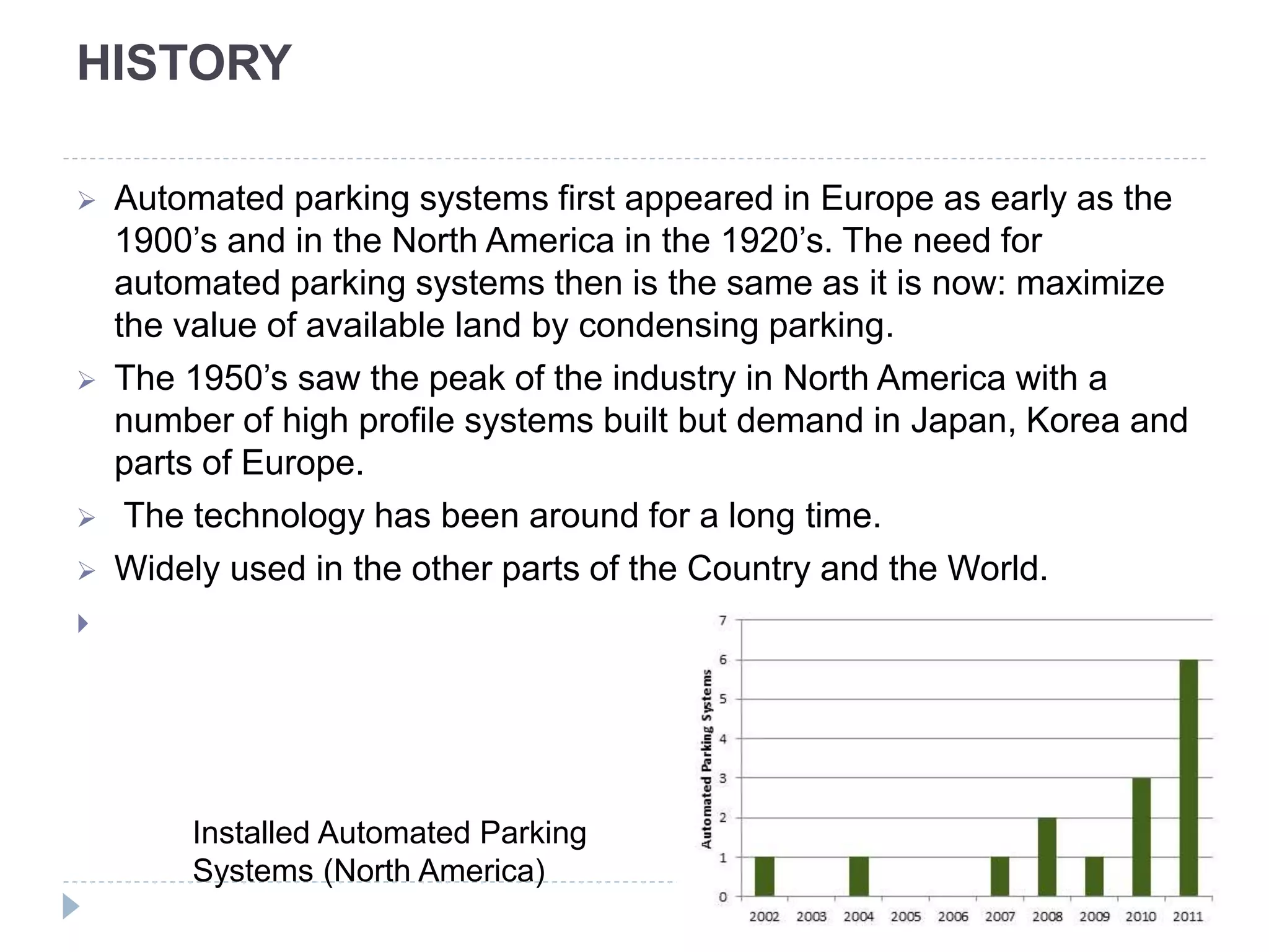 HISTORY
 Automated parking systems first appeared in Europe as early as the
1900’s and in the North America in the 1920’s. The need for
automated parking systems then is the same as it is now: maximize
the value of available land by condensing parking.
 The 1950’s saw the peak of the industry in North America with a
number of high profile systems built but demand in Japan, Korea and
parts of Europe.
 The technology has been around for a long time.
 Widely used in the other parts of the Country and the World.

Installed Automated Parking
Systems (North America)
 