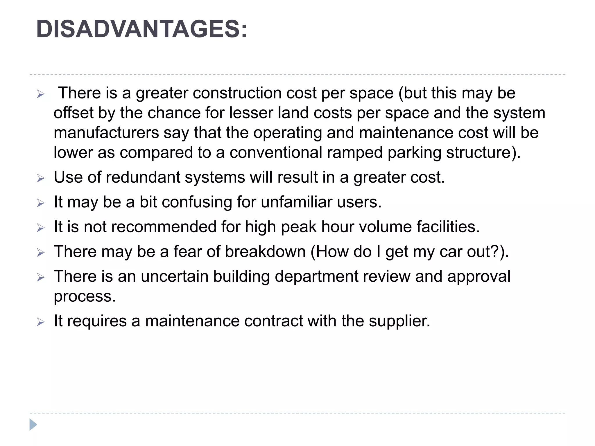 DISADVANTAGES:
 There is a greater construction cost per space (but this may be
offset by the chance for lesser land costs per space and the system
manufacturers say that the operating and maintenance cost will be
lower as compared to a conventional ramped parking structure).
 Use of redundant systems will result in a greater cost.
 It may be a bit confusing for unfamiliar users.
 It is not recommended for high peak hour volume facilities.
 There may be a fear of breakdown (How do I get my car out?).
 There is an uncertain building department review and approval
process.
 It requires a maintenance contract with the supplier.
 