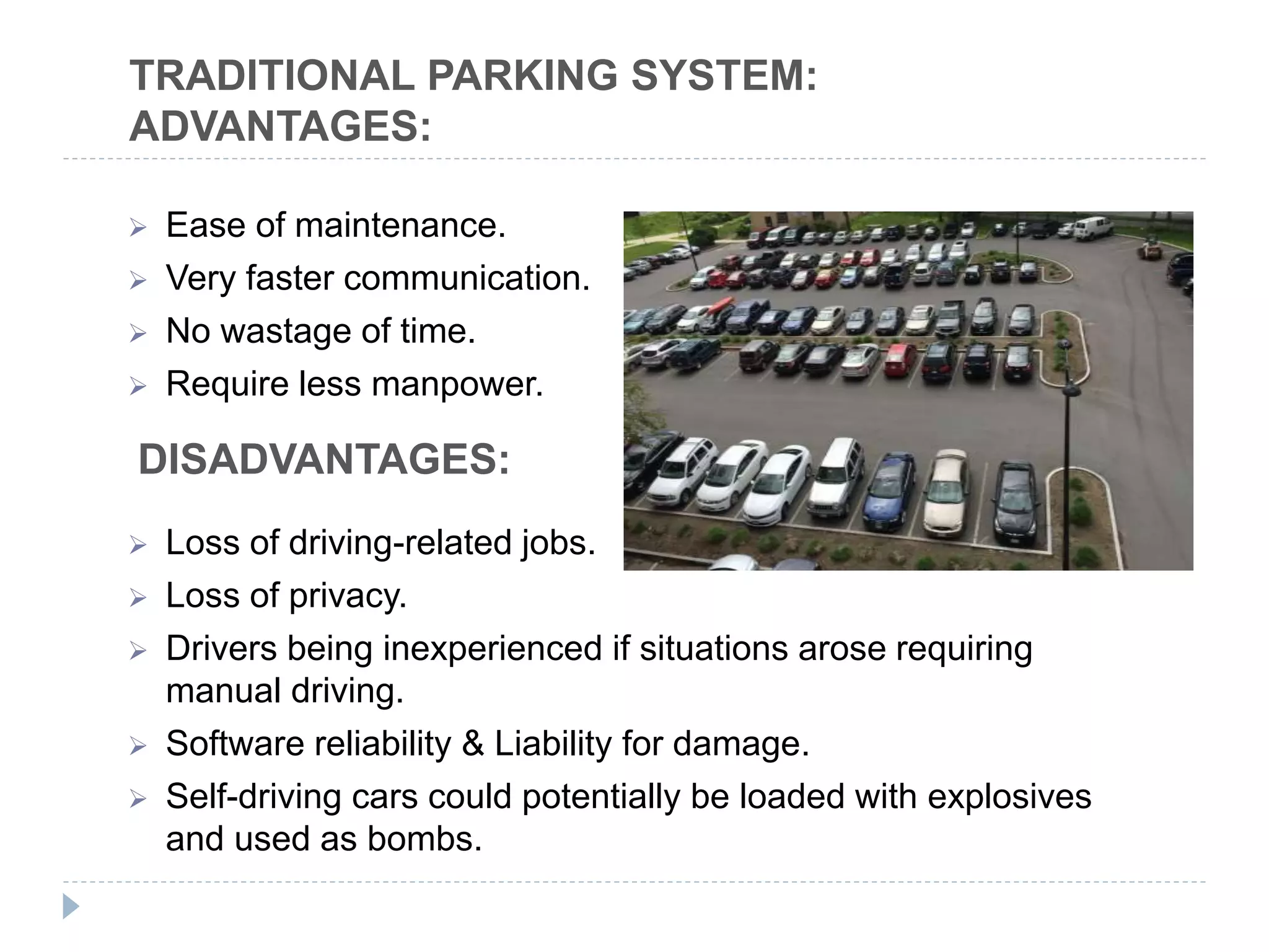  Ease of maintenance.
 Very faster communication.
 No wastage of time.
 Require less manpower.
 Loss of driving-related jobs.
 Loss of privacy.
 Drivers being inexperienced if situations arose requiring
manual driving.
 Software reliability & Liability for damage.
 Self-driving cars could potentially be loaded with explosives
and used as bombs.
TRADITIONAL PARKING SYSTEM:
ADVANTAGES:
DISADVANTAGES:
 