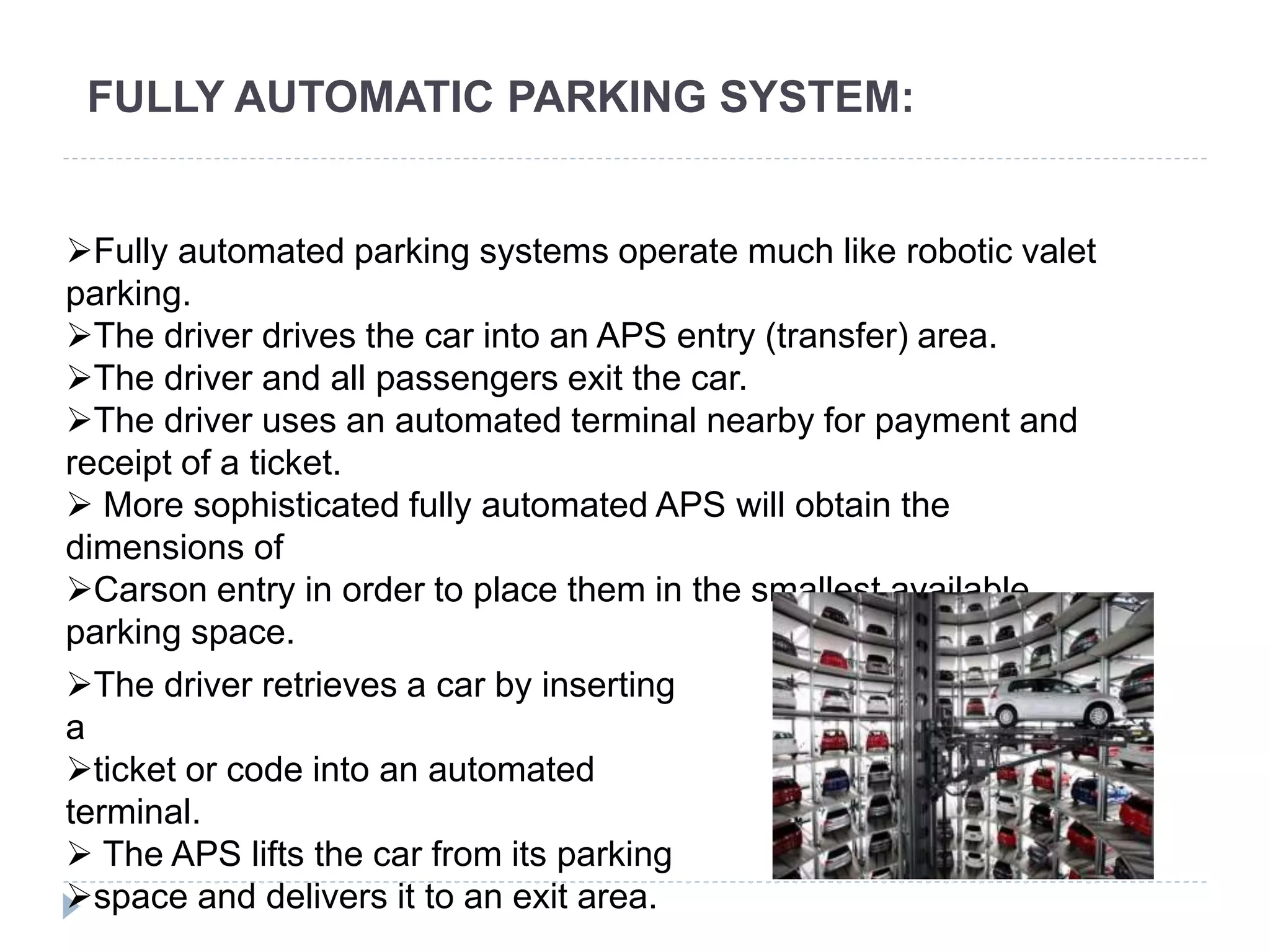 FULLY AUTOMATIC PARKING SYSTEM:
Fully automated parking systems operate much like robotic valet
parking.
The driver drives the car into an APS entry (transfer) area.
The driver and all passengers exit the car.
The driver uses an automated terminal nearby for payment and
receipt of a ticket.
 More sophisticated fully automated APS will obtain the
dimensions of
Carson entry in order to place them in the smallest available
parking space.
The driver retrieves a car by inserting
a
ticket or code into an automated
terminal.
 The APS lifts the car from its parking
space and delivers it to an exit area.
 