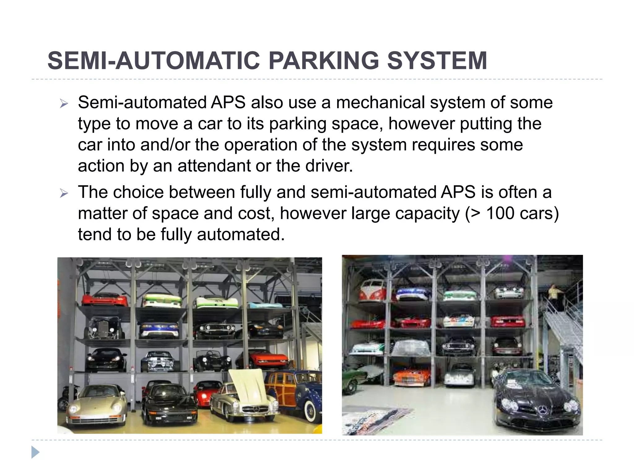 SEMI-AUTOMATIC PARKING SYSTEM
 Semi-automated APS also use a mechanical system of some
type to move a car to its parking space, however putting the
car into and/or the operation of the system requires some
action by an attendant or the driver.
 The choice between fully and semi-automated APS is often a
matter of space and cost, however large capacity (> 100 cars)
tend to be fully automated.
 