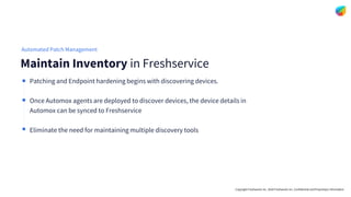 Copyright Freshworks Inc. 2020 Freshworks Inc. Confidential and Proprietary Information
Patching and Endpoint hardening begins with discovering devices.
Once Automox agents are deployed to discover devices, the device details in
Automox can be synced to Freshservice
Eliminate the need for maintaining multiple discovery tools
Maintain Inventory in Freshservice
Automated Patch Management
 