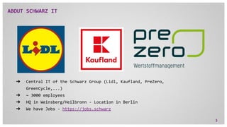 ABOUT SCHWARZ IT
➔ Central IT of the Schwarz Group (Lidl, Kaufland, PreZero,
GreenCycle,...)
➔ ~ 3000 employees
➔ HQ in We...