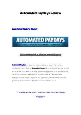 AutomatedAutomatedAutomatedAutomated PayDaysPayDaysPayDaysPayDays ReviewReviewReviewReview
AutomatedAutomatedAutomatedAutomated PaydaysPaydaysPaydaysPaydays ReviewReviewReviewReview
MakeMakeMakeMake MoneyMoneyMoneyMoney OnlineOnlineOnlineOnline withwithwithwith AutomatedAutomatedAutomatedAutomated PaydaysPaydaysPaydaysPaydays
AutomatedAutomatedAutomatedAutomated PaydaysPaydaysPaydaysPaydays is a brand new online marketing program that has been
developed by Jamie Shaw. In AutomatedAutomatedAutomatedAutomated PaydaysPaydaysPaydaysPaydays, Shaw outlines for you how to earn
a comfortable six-figure income in the online marketing sector. Shaw actually tested
the product to a select few of internet marketing beginners, who had never
participated in other online programs, and impressively all pupils of Shaw started
generating massive amounts of profits online in a matter of weeks.
**Click Here Now to Vist the Official Automated Paydays
Website**
 