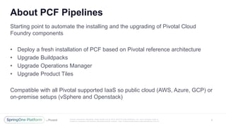 Unless otherwise indicated, these slides are © 2013 -2016 Piv otal Software, Inc. and licensed under a
Creative Commons Attribution-NonCommercial license: http://creativecommons.org/licenses/by-nc/3.0/
About PCF Pipelines
6
Starting point to automate the installing and the upgrading of Pivotal Cloud
Foundry components
• Deploy a fresh installation of PCF based on Pivotal reference architecture
• Upgrade Buildpacks
• Upgrade Operations Manager
• Upgrade Product Tiles
Compatible with all Pivotal supported IaaS so public cloud (AWS, Azure, GCP) or
on-premise setups (vSphere and Openstack)
 