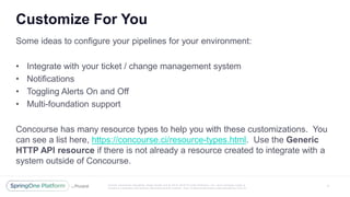 Unless otherwise indicated, these slides are © 2013 -2016 Piv otal Software, Inc. and licensed under a
Creative Commons Attribution-NonCommercial license: http://creativecommons.org/licenses/by-nc/3.0/
Customize For You
7
Some ideas to configure your pipelines for your environment:
• Integrate with your ticket / change management system
• Notifications
• Toggling Alerts On and Off
• Multi-foundation support
Concourse has many resource types to help you with these customizations. You
can see a list here, https://concourse.ci/resource-types.html. Use the Generic
HTTP API resource if there is not already a resource created to integrate with a
system outside of Concourse.
 