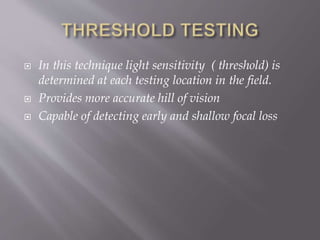  In this technique light sensitivity ( threshold) is
determined at each testing location in the field.
 Provides more accurate hill of vision
 Capable of detecting early and shallow focal loss
 