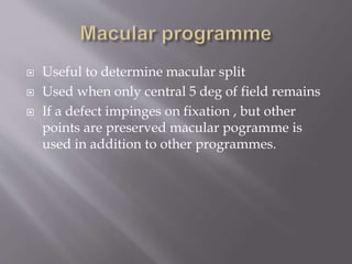  Useful to determine macular split
 Used when only central 5 deg of field remains
 If a defect impinges on fixation , but other
points are preserved macular pogramme is
used in addition to other programmes.
 