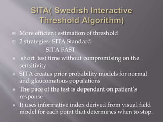  More efficient estimation of threshold
 2 strategies- SITA Standard
SITA FAST
 short test time without compromising on the
sensitivity
 SITA creates prior probability models for normal
and glaucomatous populations
 The pace of the test is dependant on patient’s
response
 It uses informative index derived from visual field
model for each point that determines when to stop.
 
