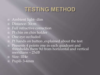  Ambient light- dim
 Distance- 30cm
 Full refractive correction
 Pt chin on chin holder
 One eye occluded
 Pt hands on button ,explained about the test
 Presents 4 points one in each quadrant and
thresholds them 9d from horizontal and vertical
meridians – 25dB
 Size- III4e
 Pupil- 3-4mm
 