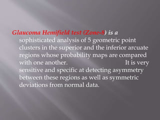 Glaucoma Hemifield test (Zone-8) is a
sophisticated analysis of 5 geometric point
clusters in the superior and the inferior arcuate
regions whose probability maps are compared
with one another. It is very
sensitive and specific at detecting asymmetry
between these regions as well as symmetric
deviations from normal data.
 