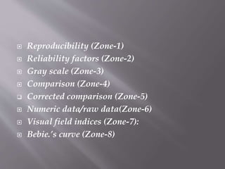 Reproducibility (Zone-1)
 Reliability factors (Zone-2)
 Gray scale (Zone-3)
 Comparison (Zone-4)
 Corrected comparison (Zone-5)
 Numeric data/raw data(Zone-6)
 Visual field indices (Zone-7):
 Bebie.’s curve (Zone-8)
 