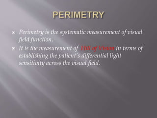  Perimetry is the systematic measurement of visual
field function.
 It is the measurement of Hill of Vision in terms of
establishing the patient’s differential light
sensitivity across the visual field.
 
