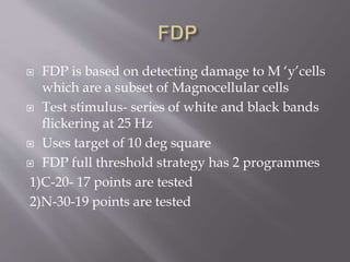  FDP is based on detecting damage to M ‘y’cells
which are a subset of Magnocellular cells
 Test stimulus- series of white and black bands
flickering at 25 Hz
 Uses target of 10 deg square
 FDP full threshold strategy has 2 programmes
1)C-20- 17 points are tested
2)N-30-19 points are tested
 
