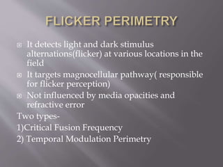  It detects light and dark stimulus
alternations(flicker) at various locations in the
field
 It targets magnocellular pathway( responsible
for flicker perception)
 Not influenced by media opacities and
refractive error
Two types-
1)Critical Fusion Frequency
2) Temporal Modulation Perimetry
 