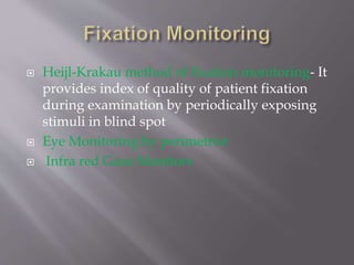  Heijl-Krakau method of fixation monitoring- It
provides index of quality of patient fixation
during examination by periodically exposing
stimuli in blind spot
 Eye Monitoring by perimetrist
 Infra red Gaze Monitors
 