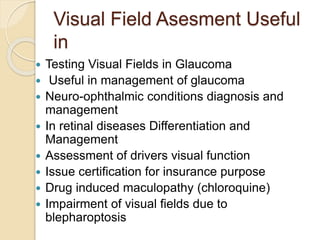 Visual Field Asesment Useful
in
 Testing Visual Fields in Glaucoma
 Useful in management of glaucoma
 Neuro-ophthalmic conditions diagnosis and
management
 In retinal diseases Differentiation and
Management
 Assessment of drivers visual function
 Issue certification for insurance purpose
 Drug induced maculopathy (chloroquine)
 Impairment of visual fields due to
blepharoptosis
 
