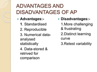 ADVANTAGES AND
DISADVANTAGES OF AP
 Advantages:-
1. Standardised
2. Reproducible
3. Numerical data-
analysed
statistically
4. Data-stored &
retrived for
comparison
 Disadvantages:-
1.More challenging
& frustrating
2.Distinct learning
curve
3.Retest variability
 
